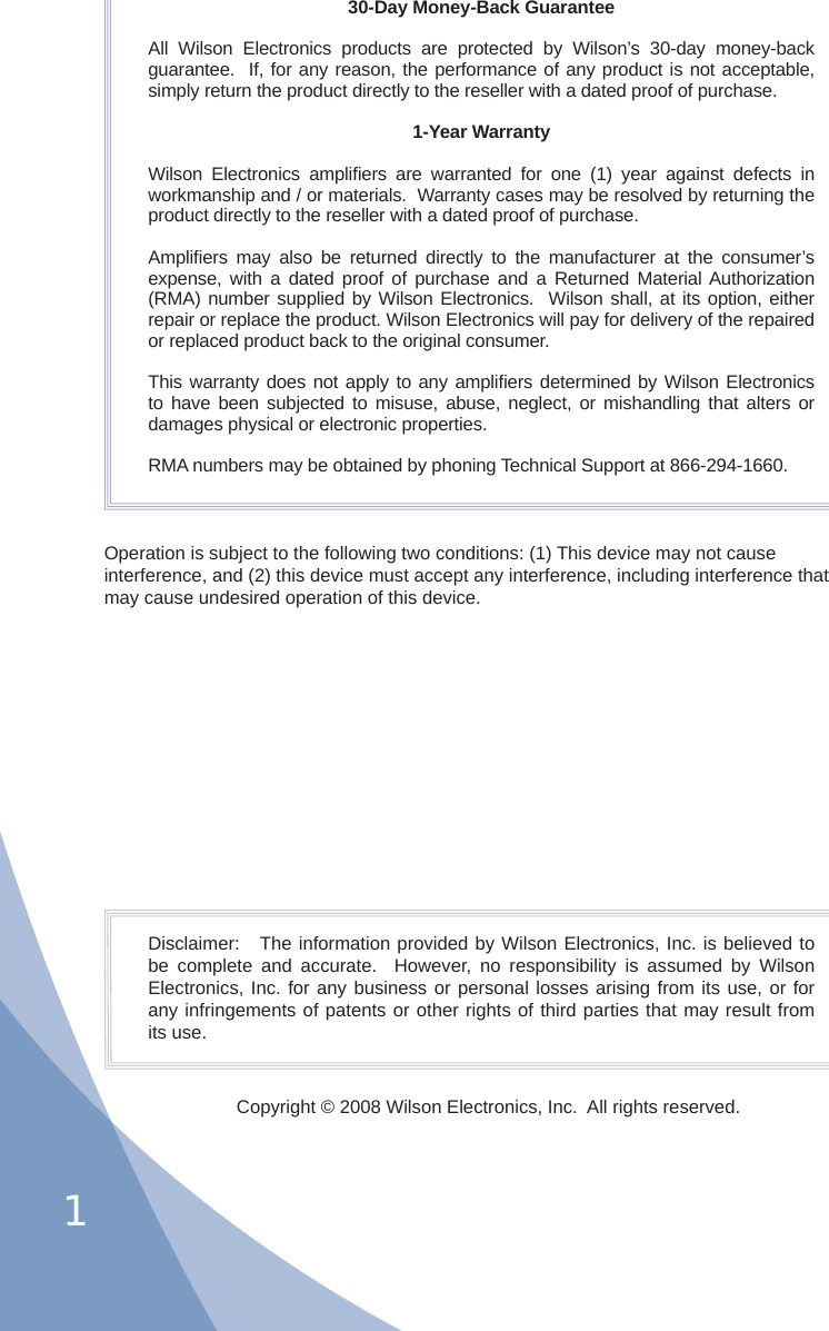 130-Day Money-Back GuaranteeAll Wilson Electronics products are protected by Wilson’s 30-day money-back guarantee.  If, for any reason, the performance of any product is not acceptable, simply return the product directly to the reseller with a dated proof of purchase.1-Year WarrantyWilson Electronics ampliﬁ ers are warranted for one (1) year against defects in workmanship and / or materials.  Warranty cases may be resolved by returning the product directly to the reseller with a dated proof of purchase. Ampliﬁ ers may also be returned directly to the manufacturer at the consumer’s expense, with a dated proof of purchase and a Returned Material Authorization (RMA) number supplied by Wilson Electronics.  Wilson shall, at its option, either repair or replace the product. Wilson Electronics will pay for delivery of the repaired or replaced product back to the original consumer.This warranty does not apply to any ampliﬁ ers determined by Wilson Electronics to have been subjected to misuse, abuse, neglect, or mishandling that alters or damages physical or electronic properties.RMA numbers may be obtained by phoning Technical Support at 866-294-1660.Disclaimer:   The information provided by Wilson Electronics, Inc. is believed to be complete and accurate.  However, no responsibility is assumed by Wilson Electronics, Inc. for any business or personal losses arising from its use, or for any infringements of patents or other rights of third parties that may result from its use.Copyright © 2008 Wilson Electronics, Inc.  All rights reserved.Operation is subject to the following two conditions: (1) This device may not cause interference, and (2) this device must accept any interference, including interference that may cause undesired operation of this device.