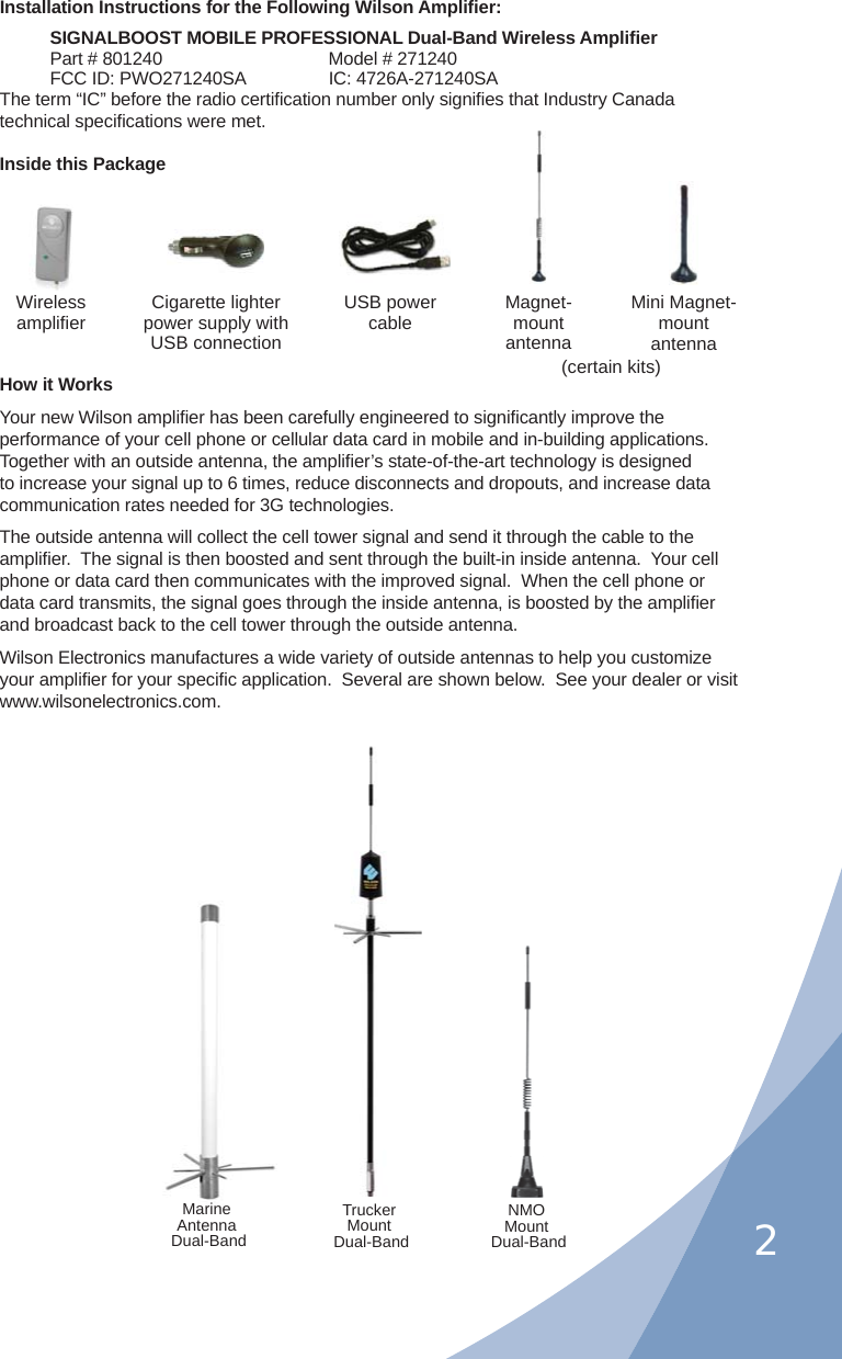 2Installation Instructions for the Following Wilson Ampliﬁ er:SIGNALBOOST MOBILE PROFESSIONAL Dual-Band Wireless Ampliﬁ erPart # 801240     Model # 271240FCC ID: PWO271240SA   IC: 4726A-271240SAThe term “IC” before the radio certiﬁ cation number only signiﬁ es that Industry Canada technical speciﬁ cations were met.Inside this PackageHow it WorksYour new Wilson ampliﬁ er has been carefully engineered to signiﬁ cantly improve the performance of your cell phone or cellular data card in mobile and in-building applications.  Together with an outside antenna, the ampliﬁ er’s state-of-the-art technology is designed to increase your signal up to 6 times, reduce disconnects and dropouts, and increase data communication rates needed for 3G technologies.The outside antenna will collect the cell tower signal and send it through the cable to the ampliﬁ er.  The signal is then boosted and sent through the built-in inside antenna.  Your cell phone or data card then communicates with the improved signal.  When the cell phone or data card transmits, the signal goes through the inside antenna, is boosted by the ampliﬁ er and broadcast back to the cell tower through the outside antenna.Wilson Electronics manufactures a wide variety of outside antennas to help you customize your ampliﬁ er for your speciﬁ c application.  Several are shown below.  See your dealer or visit www.wilsonelectronics.com.Wirelessampliﬁ erNMOMount Dual-BandTruckerMount Dual-BandMarineAntenna Dual-BandUSB power cableCigarette lighter power supply with USB connectionMagnet-mount antennaMini Magnet-mount antenna(certain kits)