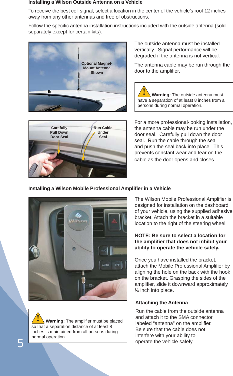 5Installing a Wilson Outside Antenna on a VehicleTo receive the best cell signal, select a location in the center of the vehicle’s roof 12 inches away from any other antennas and free of obstructions.Follow the speciﬁ c antenna installation instructions included with the outside antenna (sold separately except for certain kits).The outside antenna must be installed vertically.  Signal performance will be degraded if the antenna is not vertical.The antenna cable may be run through the door to the ampliﬁ er.For a more professional-looking installation, the antenna cable may be run under the door seal.  Carefully pull down the door seal.  Run the cable through the seal and push the seal back into place.  This prevents constant wear and tear on the cable as the door opens and closes.Optional Magnet- Mount Antenna ShownCarefullyPull DownDoor SealRun CableUnderSealWarning: The outside antenna must have a separation of at least 8 inches from all persons during normal operation.!The Wilson Mobile Professional Ampliﬁ er is designed for installation on the dashboard of your vehicle, using the supplied adhesive bracket. Attach the bracket in a suitable location to the right of the steering wheel.NOTE: Be sure to select a location for the ampliﬁ er that does not inhibit your ability to operate the vehicle safely.Once you have installed the bracket, attach the Mobile Professional Ampliﬁ er by aligning the hole on the back with the hook on the bracket. Grasping the sides of the ampliﬁ er, slide it downward approximately ¼ inch into place.Run the cable from the outside antenna and attach it to the SMA connector labeled “antenna” on the ampliﬁ er. Be sure that the cable does not interfere with your ability to operate the vehicle safely.Attaching the AntennaInstalling a Wilson Mobile Professional Ampliﬁ er in a VehicleWarning: The ampliﬁ er must be placed so that a separation distance of at least 8 inches is maintained from all persons during normal operation. !