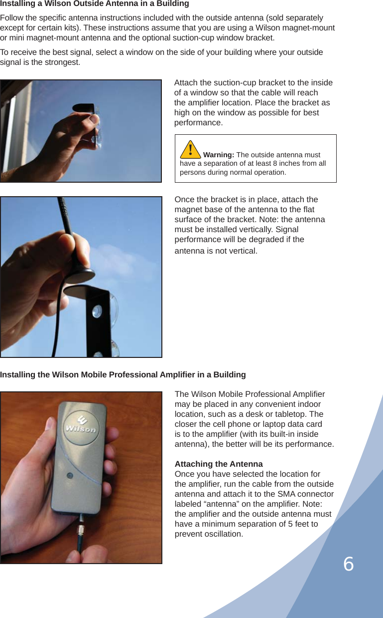 6Installing a Wilson Outside Antenna in a BuildingFollow the speciﬁ c antenna instructions included with the outside antenna (sold separately except for certain kits). These instructions assume that you are using a Wilson magnet-mount or mini magnet-mount antenna and the optional suction-cup window bracket.To receive the best signal, select a window on the side of your building where your outside signal is the strongest. Attach the suction-cup bracket to the inside of a window so that the cable will reach the ampliﬁ er location. Place the bracket as high on the window as possible for best performance.Once the bracket is in place, attach the magnet base of the antenna to the ﬂ at surface of the bracket. Note: the antenna must be installed vertically. Signal performance will be degraded if the antenna is not vertical.Warning: The outside antenna must have a separation of at least 8 inches from all persons during normal operation.!The Wilson Mobile Professional Ampliﬁ er may be placed in any convenient indoor location, such as a desk or tabletop. The closer the cell phone or laptop data card is to the ampliﬁ er (with its built-in inside antenna), the better will be its performance.Attaching the AntennaOnce you have selected the location for the ampliﬁ er, run the cable from the outside antenna and attach it to the SMA connector labeled “antenna” on the ampliﬁ er. Note: the ampliﬁ er and the outside antenna must have a minimum separation of 5 feet to prevent oscillation.Installing the Wilson Mobile Professional Ampliﬁ er in a Building