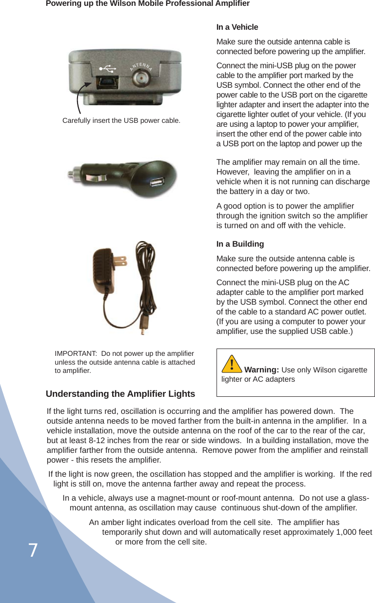 7Powering up the Wilson Mobile Professional Ampliﬁ erIn a VehicleMake sure the outside antenna cable is connected before powering up the ampliﬁ er.Connect the mini-USB plug on the power cable to the ampliﬁ er port marked by the USB symbol. Connect the other end of the power cable to the USB port on the cigarette lighter adapter and insert the adapter into the cigarette lighter outlet of your vehicle. (If you are using a laptop to power your ampliﬁ er, insert the other end of the power cable into a USB port on the laptop and power up the Carefully insert the USB power cable.IMPORTANT:  Do not power up the ampliﬁ er unless the outside antenna cable is attached to ampliﬁ er. Warning: Use only Wilson cigarette lighter or AC adapters!Understanding the Ampliﬁ er LightsIf the light turns red, oscillation is occurring and the ampliﬁ er has powered down.  The outside antenna needs to be moved farther from the built-in antenna in the ampliﬁ er.  In a vehicle installation, move the outside antenna on the roof of the car to the rear of the car, but at least 8-12 inches from the rear or side windows.  In a building installation, move the ampliﬁ er farther from the outside antenna.  Remove power from the ampliﬁ er and reinstall power - this resets the ampliﬁ er.If the light is now green, the oscillation has stopped and the ampliﬁ er is working.  If the red light is still on, move the antenna farther away and repeat the process.In a vehicle, always use a magnet-mount or roof-mount antenna.  Do not use a glass-mount antenna, as oscillation may cause  continuous shut-down of the ampliﬁ er.An amber light indicates overload from the cell site.  The ampliﬁ er has temporarily shut down and will automatically reset approximately 1,000 feet or more from the cell site.The ampliﬁ er may remain on all the time.  However,  leaving the ampliﬁ er on in a vehicle when it is not running can discharge the battery in a day or two.A good option is to power the ampliﬁ er through the ignition switch so the ampliﬁ er is turned on and off with the vehicle.ANTENNAIn a BuildingMake sure the outside antenna cable is connected before powering up the ampliﬁ er.Connect the mini-USB plug on the AC adapter cable to the ampliﬁ er port marked by the USB symbol. Connect the other end of the cable to a standard AC power outlet. (If you are using a computer to power your ampliﬁ er, use the supplied USB cable.)