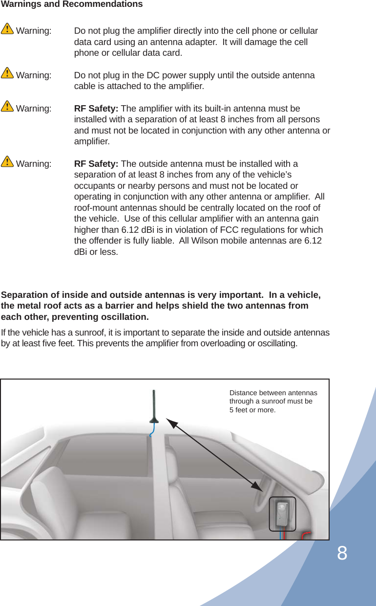 8Warnings and Recommendations Warning:   Do not plug the ampliﬁ er directly into the cell phone or cellular data card using an antenna adapter.  It will damage the cell phone or cellular data card. Warning:  Do not plug in the DC power supply until the outside antenna cable is attached to the ampliﬁ er. Warning:  RF Safety: The ampliﬁ er with its built-in antenna must be installed with a separation of at least 8 inches from all persons and must not be located in conjunction with any other antenna or ampliﬁ er. Warning:  RF Safety: The outside antenna must be installed with a separation of at least 8 inches from any of the vehicle’s occupants or nearby persons and must not be located or operating in conjunction with any other antenna or ampliﬁ er.  All roof-mount antennas should be centrally located on the roof of the vehicle.  Use of this cellular ampliﬁ er with an antenna gain higher than 6.12 dBi is in violation of FCC regulations for which the offender is fully liable.  All Wilson mobile antennas are 6.12 dBi or less.Separation of inside and outside antennas is very important.  In a vehicle, the metal roof acts as a barrier and helps shield the two antennas from each other, preventing oscillation.  If the vehicle has a sunroof, it is important to separate the inside and outside antennas by at least ﬁ ve feet. This prevents the ampliﬁ er from overloading or oscillating.   Distance between antennas through a sunroof must be 5 feet or more.