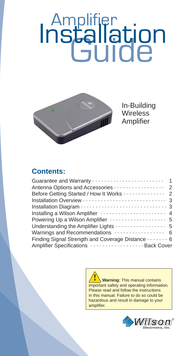 AmplifierAmplifierInstallationGuidestallatiostallatIn-BuildingWirelessAmpliﬁ erContents:Guarantee and Warranty · · · · · · · · · · · · · · · · · · · · · · · ·   1Antenna Options and Accessories · · · · · · · · · · · · · · · · ·   2Before Getting Started / How It Works · · · · · · · · · · · · · ·   2Installation Overview · · · · · · · · · · · · · · · · · · · · · · · · · · · ·  3Installation Diagram · · · · · · · · · · · · · · · · · · · · · · · · · · · · ·  3Installing a Wilson Ampliﬁ er  · · · · · · · · · · · · · · · · · · · · · ·  4Powering Up a Wilson Ampliﬁ er  · · · · · · · · · · · · · · · · · · ·  5Understanding the Ampliﬁ er Lights · · · · · · · · · · · · · · · · ·  5Warnings and Recommendations  · · · · · · · · · · · · · · · · ·  6Finding Signal Strength and Coverage Distance · · · · · · ·  6Ampliﬁ er Speciﬁ cations  · · · · · · · · · · · · · · · · · · Back CoverWilson®         Electronics, Inc.Warning: This manual contains important safety and operating information. Please read and follow the instructions in this manual. Failure to do so could be hazardous and result in damage to your ampliﬁ er.!