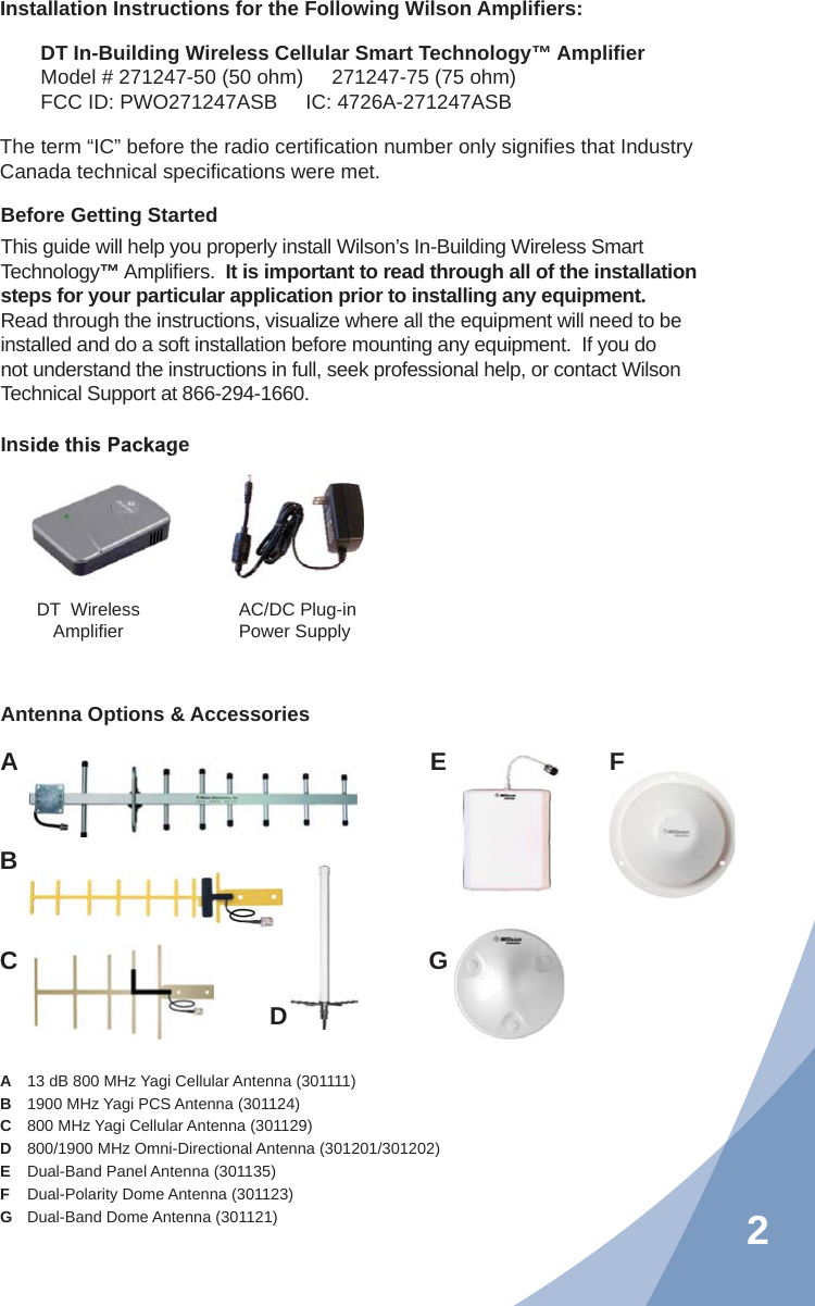 2Installation Instructions for the Following Wilson Ampliﬁ ers:DT In-Building Wireless Cellular Smart Technology™ Ampliﬁ erModel # 271247-50 (50 ohm)     271247-75 (75 ohm)FCC ID: PWO271247ASB     IC: 4726A-271247ASBThe term “IC” before the radio certiﬁ cation number only signiﬁ es that Industry Canada technical speciﬁ cations were met.A  13 dB 800 MHz Yagi Cellular Antenna (301111) B  1900 MHz Yagi PCS Antenna (301124)C  800 MHz Yagi Cellular Antenna (301129) D  800/1900 MHz Omni-Directional Antenna (301201/301202)E  Dual-Band Panel Antenna (301135)F  Dual-Polarity Dome Antenna (301123) G  Dual-Band Dome Antenna (301121) Inside this PackageDT  Wireless Ampliﬁ er AC/DC Plug-in Power SupplyAntenna Options &amp; AccessoriesABCEFGDBefore Getting StartedThis guide will help you properly install Wilson’s In-Building Wireless Smart Technology™ Ampliﬁ ers.  It is important to read through all of the installation steps for your particular application prior to installing any equipment.  Read through the instructions, visualize where all the equipment will need to be installed and do a soft installation before mounting any equipment.  If you do not understand the instructions in full, seek professional help, or contact Wilson Technical Support at 866-294-1660.