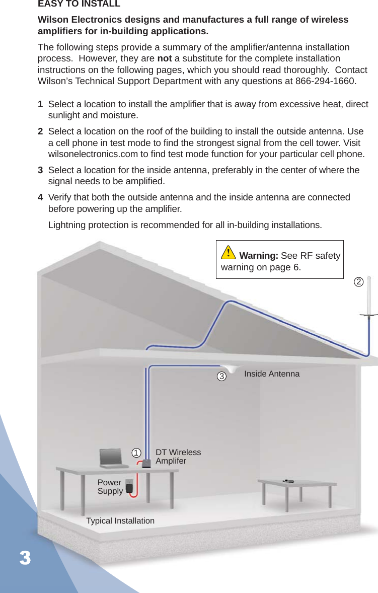 31  Select a location to install the ampliﬁ er that is away from excessive heat, direct sunlight and moisture. 2  Select a location on the roof of the building to install the outside antenna. Use a cell phone in test mode to ﬁ nd the strongest signal from the cell tower. Visit wilsonelectronics.com to ﬁ nd test mode function for your particular cell phone.3  Select a location for the inside antenna, preferably in the center of where the signal needs to be ampliﬁ ed.4  Verify that both the outside antenna and the inside antenna are connected before powering up the ampliﬁ er.  Lightning protection is recommended for all in-building installations.Typical InstallationEASY TO INSTALLWilson Electronics designs and manufactures a full range of wireless ampliﬁ ers for in-building applications.The following steps provide a summary of the ampliﬁ er/antenna installation process.  However, they are not a substitute for the complete installation instructions on the following pages, which you should read thoroughly.  Contact Wilson’s Technical Support Department with any questions at 866-294-1660.Power SupplyDT Wireless AmpliferInside Antenna123Warning: See RF safety warning on page 6.