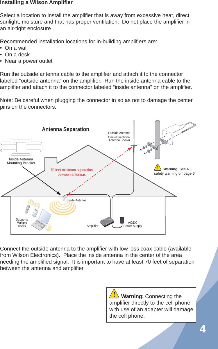 4Installing a Wilson Ampliﬁ erSelect a location to install the ampliﬁ er that is away from excessive heat, direct sunlight, moisture and that has proper ventilation.  Do not place the ampliﬁ er in an air-tight enclosure.Recommended installation locations for in-building ampliﬁ ers are:•  On a wall•  On a desk•  Near a power outletRun the outside antenna cable to the ampliﬁ er and attach it to the connector labeled “outside antenna” on the ampliﬁ er.  Run the inside antenna cable to the ampliﬁ er and attach it to the connector labeled “inside antenna” on the ampliﬁ er.Note: Be careful when plugging the connector in so as not to damage the center pins on the connectors.Connect the outside antenna to the ampliﬁ er with low loss coax cable (available from Wilson Electronics).  Place the inside antenna in the center of the area needing the ampliﬁ ed signal.  It is important to have at least 70 feet of separation between the antenna and ampliﬁ er.AC/DCPower SupplyAmplifierSupportsMultipleUsersOutside AntennaOmni-Directional Antenna ShownInside AntennaAntenna Separation70 feet minimum separationbetween antennasInside Antenna Mounting BracketWarning: See RF safety warning on page 6.Warning: Connecting the ampliﬁ er directly to the cell phone with use of an adapter will damage the cell phone.