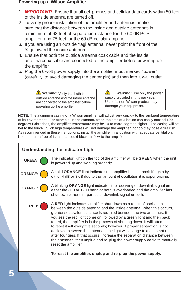 5Powering up a Wilson Ampliﬁ er1.  IMPORTANT!  Ensure that all cell phones and cellular data cards within 50 feet of the inside antenna are turned off.2.  To verify proper installation of the ampliﬁ er and antennas, make sure that the distance between the inside and outside antennas is a minimum of 68 feet of separation distance for the 60 dB PCS ampliﬁ er, and 75 feet for the 60 dB cellular ampliﬁ er.3.  If you are using an outside Yagi antenna, never point the front of the Yagi toward the inside antenna.4.  Ensure that both the outside antenna coax cable and the inside antenna coax cable are connected to the ampliﬁ er before powering up the ampliﬁ er.5.  Plug the 6-volt power supply into the ampliﬁ er input marked “power” (carefully, to avoid damaging the center pin) and then into a wall outlet.NOTE: The aluminum casing of a Wilson ampliﬁ er will adjust very quickly to the  ambient temperature of its environment.  For example, in the summer, when the attic of a house can easily exceed 100 degrees Fahrenheit, the ampliﬁ er temperature may be 10 or more degrees higher.  The casing will be hot to the touch.  Such high temperatures will not damage the ampliﬁ er, nor do they pose a ﬁ re risk.  As recommended in these instructions, install the ampliﬁ er in a location with adequate ventilation.  Keep the area free of items that could block air ﬂ ow to the ampliﬁ er.Warning: Verify that both the outside antenna and the inside antenna are connected to the ampliﬁ er before powering up the ampliﬁ er.!Understanding the Indicator LightThe indicator light on the top of the ampliﬁ er will be GREEN when the unit is powered up and working properly.A solid ORANGE light indicates the ampliﬁ er has cut back it’s gain by either 4 dB or 8 dB due to the  amount of oscillation it is experiencing.A blinking ORANGE light indicates the receiving or downlink signal on either the 800 or 1900 band or both is overloaded and the ampliﬁ er has shutdown either that particular downlink signal or both. A RED light indicates ampliﬁ er shut-down as a result of oscillation between the outside antenna and the inside antenna. When this occurs, greater separation distance is required between the two antennas. If you see the red light come on, followed by a green light and then back to red, the ampliﬁ er is in the process of shutting down. It will attempt to reset itself every ﬁ ve seconds; however, if proper separation is not achieved between the antennas, the light will change to a constant red after four tries. If that occurs, increase the separation distance between the antennas, then unplug and re-plug the power supply cable to manually reset the ampliﬁ er.To reset the ampliﬁ er, unplug and re-plug the power supply.GREEN:ORANGE:RED:ORANGE:Warning: Use only the power supply provided in this package.  Use of a non-Wilson product may damage your equipment.!