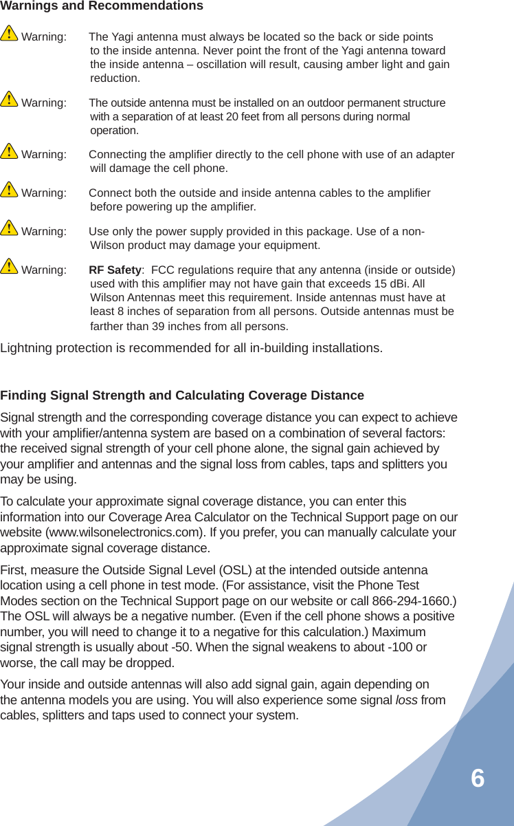 6Warnings and Recommendations Warning:  The Yagi antenna must always be located so the back or side points to the inside antenna. Never point the front of the Yagi antenna toward the inside antenna – oscillation will result, causing amber light and gain reduction. Warning:  The outside antenna must be installed on an outdoor permanent structure with a separation of at least 20 feet from all persons during normal operation. Warning:  Connecting the ampliﬁ er directly to the cell phone with use of an adapter will damage the cell phone. Warning:  Connect both the outside and inside antenna cables to the ampliﬁ er before powering up the ampliﬁ er. Warning:  Use only the power supply provided in this package. Use of a non-Wilson product may damage your equipment. Warning:  RF Safety:  FCC regulations require that any antenna (inside or outside) used with this ampliﬁ er may not have gain that exceeds 15 dBi. All Wilson Antennas meet this requirement. Inside antennas must have at least 8 inches of separation from all persons. Outside antennas must be farther than 39 inches from all persons.Lightning protection is recommended for all in-building installations.Finding Signal Strength and Calculating Coverage DistanceSignal strength and the corresponding coverage distance you can expect to achieve with your ampliﬁ er/antenna system are based on a combination of several factors: the received signal strength of your cell phone alone, the signal gain achieved by your ampliﬁ er and antennas and the signal loss from cables, taps and splitters you may be using.To calculate your approximate signal coverage distance, you can enter this information into our Coverage Area Calculator on the Technical Support page on our website (www.wilsonelectronics.com). If you prefer, you can manually calculate your approximate signal coverage distance.First, measure the Outside Signal Level (OSL) at the intended outside antenna location using a cell phone in test mode. (For assistance, visit the Phone Test Modes section on the Technical Support page on our website or call 866-294-1660.) The OSL will always be a negative number. (Even if the cell phone shows a positive number, you will need to change it to a negative for this calculation.) Maximum signal strength is usually about -50. When the signal weakens to about -100 or worse, the call may be dropped.Your inside and outside antennas will also add signal gain, again depending on the antenna models you are using. You will also experience some signal loss from cables, splitters and taps used to connect your system.