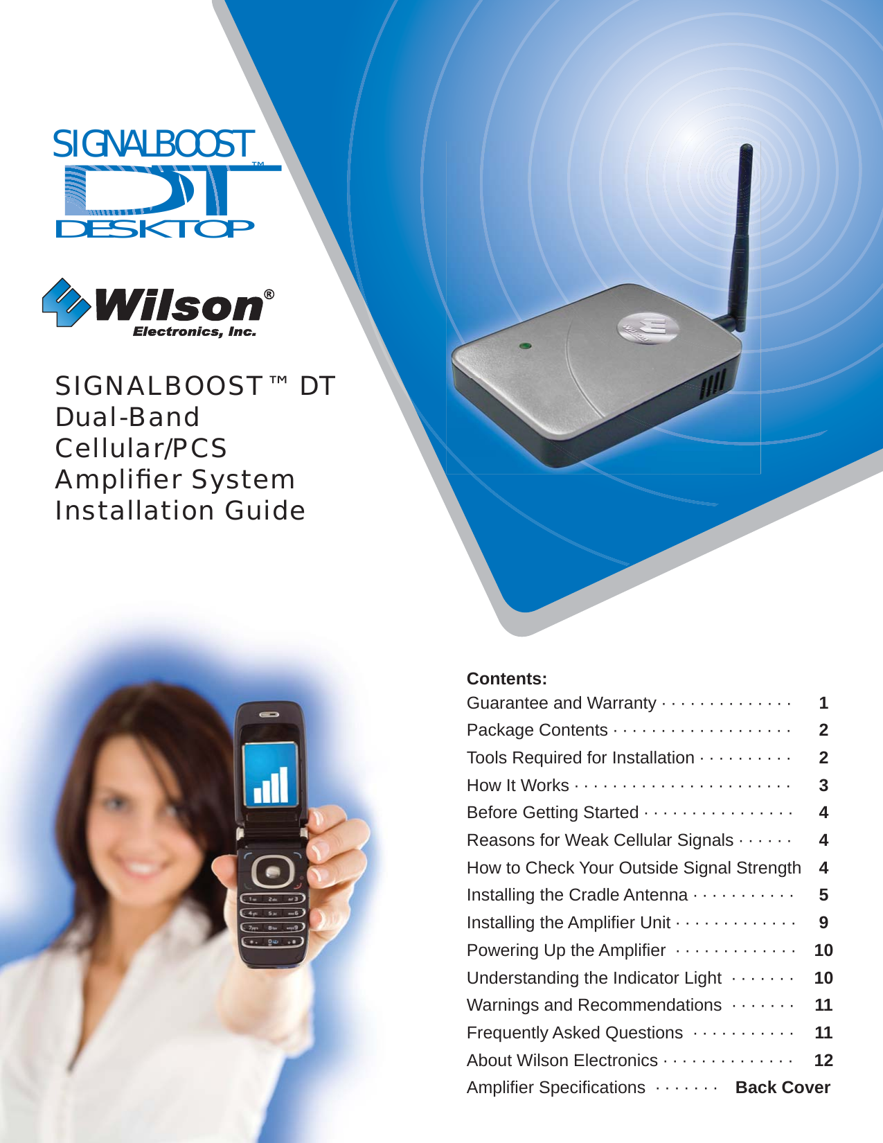 SIGNALBOOST™ DTDual-BandCellular/PCSAmpliﬁ er SystemInstallation GuideContents:Guarantee and Warranty · · · · · · · · · · · · · ·  1Package Contents · · · · · · · · · · · · · · · · · · ·  2Tools Required for Installation · · · · · · · · · ·  2How It Works · · · · · · · · · · · · · · · · · · · · · · ·  3Before Getting Started · · · · · · · · · · · · · · · · 4Reasons for Weak Cellular Signals · · · · · · 4How to Check Your Outside Signal Strength 4Installing the Cradle Antenna · · · · · · · · · · ·  5Installing the Ampliﬁ er Unit · · · · · · · · · · · · ·  9Powering Up the Ampliﬁ er  · · · · · · · · · · · · ·  10Understanding the Indicator Light  · · · · · · ·  10Warnings and Recommendations  · · · · · · ·  11Frequently Asked Questions  · · · · · · · · · · · 11About Wilson Electronics · · · · · · · · · · · · · · 12Ampliﬁ er Speciﬁ cations  · · · · · · ·  Back CoverSIGNALBOOSTDT™DESKTOPTDDDDDDDDDDD