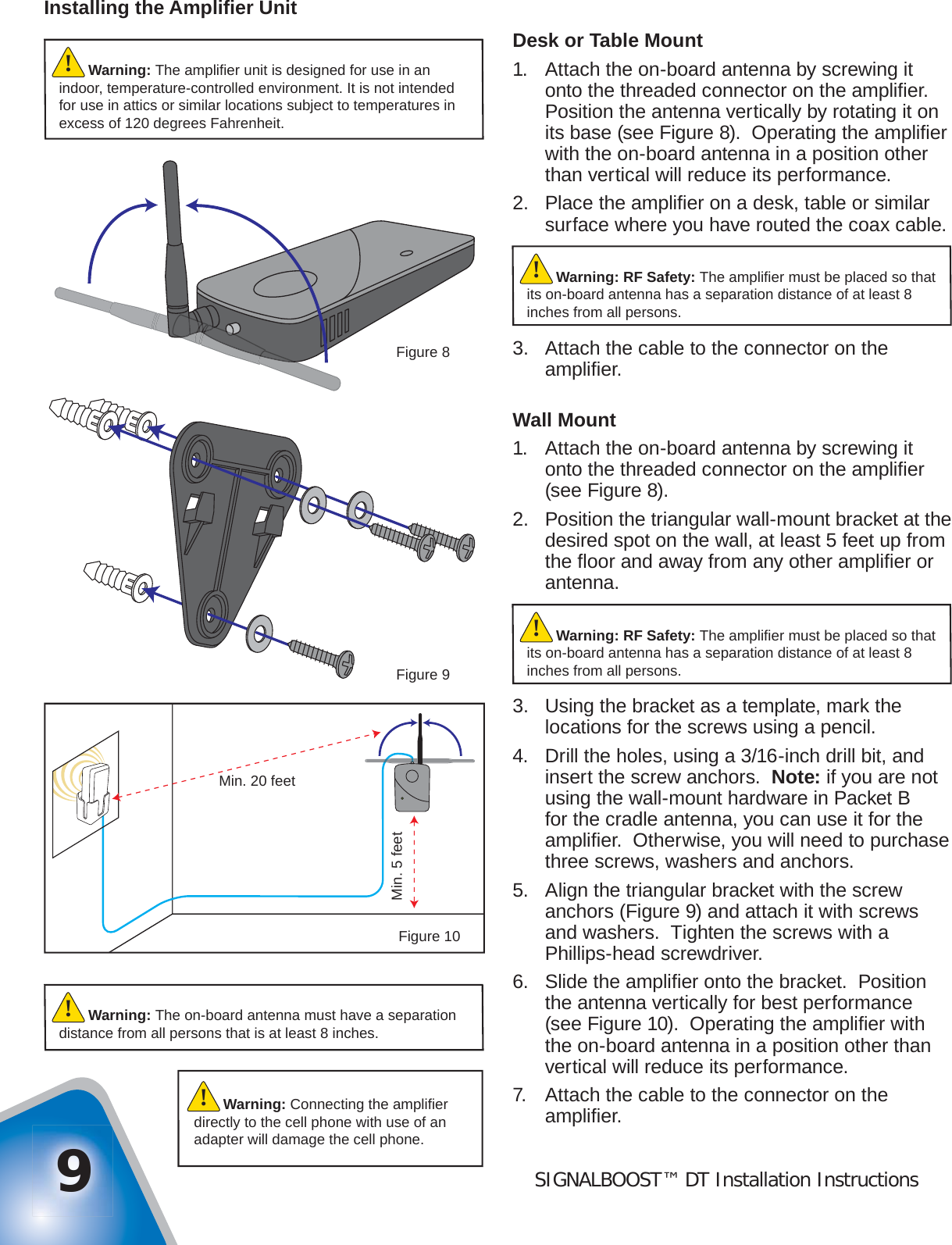 SIGNALBOOST™ DT Installation Instructions9Installing the Ampliﬁ er UnitDesk or Table Mount1.  Attach the on-board antenna by screwing it onto the threaded connector on the ampliﬁ er.  Position the antenna vertically by rotating it on its base (see Figure 8).  Operating the ampliﬁ er with the on-board antenna in a position other than vertical will reduce its performance.2.  Place the ampliﬁ er on a desk, table or similar surface where you have routed the coax cable.3.  Attach the cable to the connector on the ampliﬁ er.Wall Mount1.  Attach the on-board antenna by screwing it onto the threaded connector on the ampliﬁ er (see Figure 8).2.  Position the triangular wall-mount bracket at the desired spot on the wall, at least 5 feet up from the ﬂ oor and away from any other ampliﬁ er or antenna.3.  Using the bracket as a template, mark the locations for the screws using a pencil.4.  Drill the holes, using a 3/16-inch drill bit, and insert the screw anchors.  Note: if you are not using the wall-mount hardware in Packet B for the cradle antenna, you can use it for the ampliﬁ er.  Otherwise, you will need to purchase three screws, washers and anchors.5.  Align the triangular bracket with the screw anchors (Figure 9) and attach it with screws and washers.  Tighten the screws with a Phillips-head screwdriver.6.  Slide the ampliﬁ er onto the bracket.  Position the antenna vertically for best performance (see Figure 10).  Operating the ampliﬁ er with the on-board antenna in a position other than vertical will reduce its performance.7.  Attach the cable to the connector on the ampliﬁ er.Warning: The on-board antenna must have a separation distance from all persons that is at least 8 inches.!Warning: Connecting the ampliﬁ er directly to the cell phone with use of an adapter will damage the cell phone.!Figure 9Min. 20 feetMin. 5 feetFigure 10Figure 8Warning: RF Safety: The ampliﬁ er must be placed so that its on-board antenna has a separation distance of at least 8 inches from all persons.!Warning: The ampliﬁ er unit is designed for use in an indoor, temperature-controlled environment. It is not intended for use in attics or similar locations subject to temperatures in excess of 120 degrees Fahrenheit.!Warning: RF Safety: The ampliﬁ er must be placed so that its on-board antenna has a separation distance of at least 8 inches from all persons.!