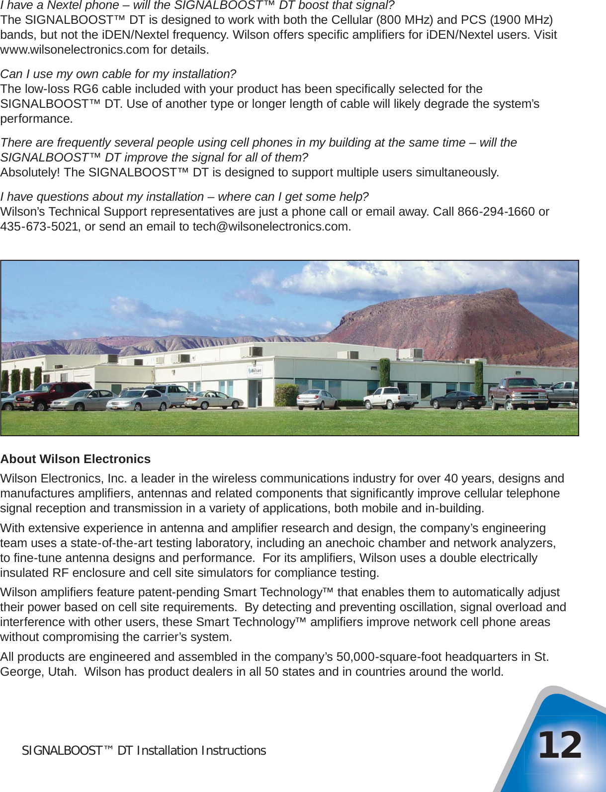SIGNALBOOST™ DT Installation Instructions 12I have a Nextel phone – will the SIGNALBOOST™ DT boost that signal?The SIGNALBOOST™ DT is designed to work with both the Cellular (800 MHz) and PCS (1900 MHz) bands, but not the iDEN/Nextel frequency. Wilson offers speciﬁ c ampliﬁ ers for iDEN/Nextel users. Visit www.wilsonelectronics.com for details.Can I use my own cable for my installation?The low-loss RG6 cable included with your product has been speciﬁ cally selected for the SIGNALBOOST™ DT. Use of another type or longer length of cable will likely degrade the system’s performance.There are frequently several people using cell phones in my building at the same time – will the SIGNALBOOST™ DT improve the signal for all of them?Absolutely! The SIGNALBOOST™ DT is designed to support multiple users simultaneously.I have questions about my installation – where can I get some help?Wilson’s Technical Support representatives are just a phone call or email away. Call 866-294-1660 or 435-673-5021, or send an email to tech@wilsonelectronics.com.About Wilson ElectronicsWilson Electronics, Inc. a leader in the wireless communications industry for over 40 years, designs and manufactures ampliﬁ ers, antennas and related components that signiﬁ cantly improve cellular telephone signal reception and transmission in a variety of applications, both mobile and in-building.With extensive experience in antenna and ampliﬁ er research and design, the company’s engineering team uses a state-of-the-art testing laboratory, including an anechoic chamber and network analyzers, to ﬁ ne-tune antenna designs and performance.  For its ampliﬁ ers, Wilson uses a double electrically insulated RF enclosure and cell site simulators for compliance testing.Wilson ampliﬁ ers feature patent-pending Smart Technology™ that enables them to automatically adjust their power based on cell site requirements.  By detecting and preventing oscillation, signal overload and interference with other users, these Smart Technology™ ampliﬁ ers improve network cell phone areas without compromising the carrier’s system.All products are engineered and assembled in the company’s 50,000-square-foot headquarters in St. George, Utah.  Wilson has product dealers in all 50 states and in countries around the world.