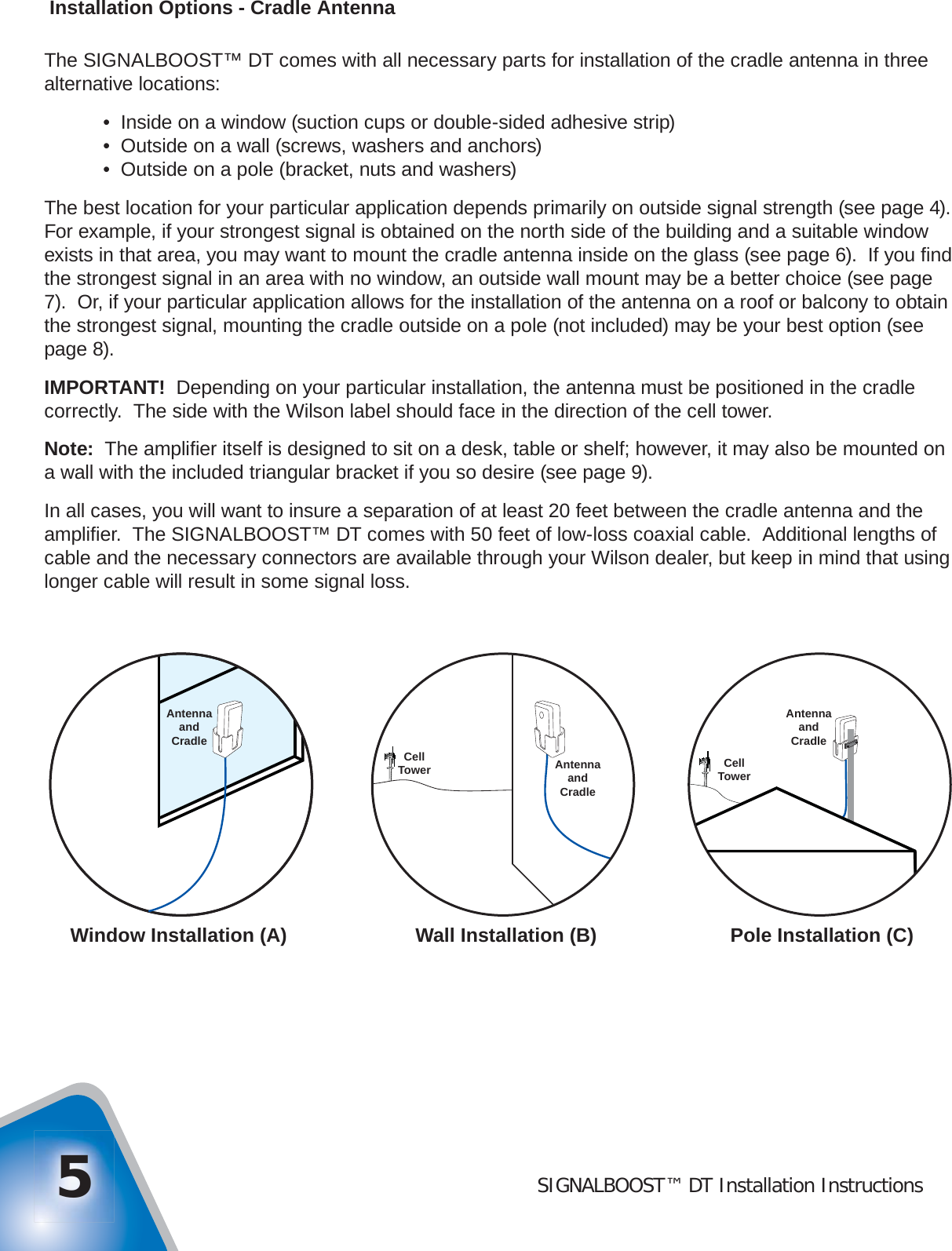 SIGNALBOOST™ DT Installation Instructions5 Installation Options - Cradle AntennaThe SIGNALBOOST™ DT comes with all necessary parts for installation of the cradle antenna in three alternative locations:  •  Inside on a window (suction cups or double-sided adhesive strip)  •  Outside on a wall (screws, washers and anchors)  •  Outside on a pole (bracket, nuts and washers)The best location for your particular application depends primarily on outside signal strength (see page 4).  For example, if your strongest signal is obtained on the north side of the building and a suitable window exists in that area, you may want to mount the cradle antenna inside on the glass (see page 6).  If you ﬁ nd the strongest signal in an area with no window, an outside wall mount may be a better choice (see page 7).  Or, if your particular application allows for the installation of the antenna on a roof or balcony to obtain the strongest signal, mounting the cradle outside on a pole (not included) may be your best option (see page 8).IMPORTANT!  Depending on your particular installation, the antenna must be positioned in the cradle correctly.  The side with the Wilson label should face in the direction of the cell tower.Note:  The ampliﬁ er itself is designed to sit on a desk, table or shelf; however, it may also be mounted on a wall with the included triangular bracket if you so desire (see page 9).In all cases, you will want to insure a separation of at least 20 feet between the cradle antenna and the ampliﬁ er.  The SIGNALBOOST™ DT comes with 50 feet of low-loss coaxial cable.  Additional lengths of cable and the necessary connectors are available through your Wilson dealer, but keep in mind that using longer cable will result in some signal loss.Window Installation (A) Wall Installation (B) Pole Installation (C)AntennaandCradleCellTowerAntennaandCradleAntennaandCradleCellTower
