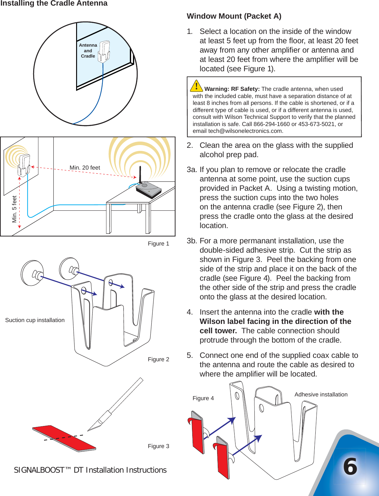 SIGNALBOOST™ DT Installation Instructions 6Installing the Cradle AntennaWindow Mount (Packet A)1.  Select a location on the inside of the window at least 5 feet up from the ﬂ oor, at least 20 feet away from any other ampliﬁ er or antenna and at least 20 feet from where the ampliﬁ er will be located (see Figure 1).2.  Clean the area on the glass with the supplied alcohol prep pad.3a. If you plan to remove or relocate the cradle antenna at some point, use the suction cups provided in Packet A.  Using a twisting motion, press the suction cups into the two holes on the antenna cradle (see Figure 2), then press the cradle onto the glass at the desired location.3b. For a more permanant installation, use the double-sided adhesive strip.  Cut the strip as shown in Figure 3.  Peel the backing from one side of the strip and place it on the back of the cradle (see Figure 4).  Peel the backing from the other side of the strip and press the cradle onto the glass at the desired location.4.  Insert the antenna into the cradle with the Wilson label facing in the direction of the cell tower.  The cable connection should protrude through the bottom of the cradle.5.  Connect one end of the supplied coax cable to the antenna and route the cable as desired to where the ampliﬁ er will be located.Min. 20 feetMin. 5 feetFigure 1Suction cup installationFigure 2Adhesive installationFigure 4Figure 3AntennaandCradleWarning: RF Safety: The cradle antenna, when used with the included cable, must have a separation distance of at least 8 inches from all persons. If the cable is shortened, or if a different type of cable is used, or if a different antenna is used, consult with Wilson Technical Support to verify that the planned installation is safe. Call 866-294-1660 or 453-673-5021, or email tech@wilsonelectronics.com.!