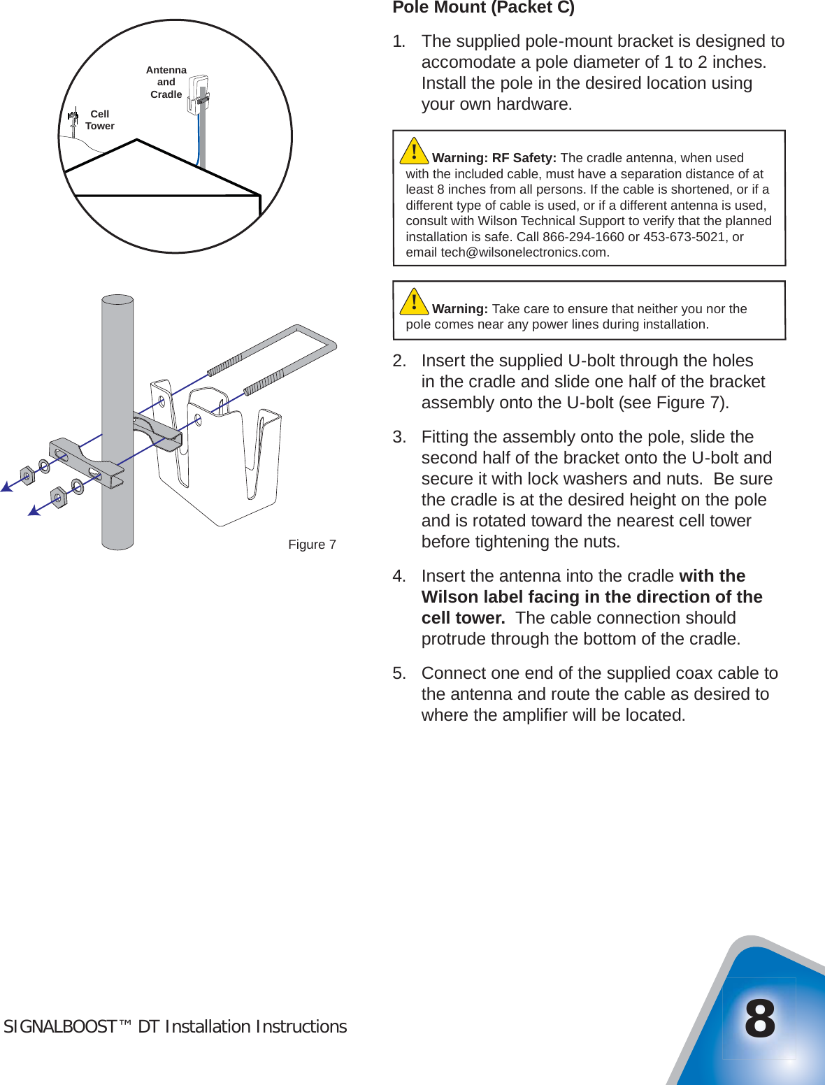 SIGNALBOOST™ DT Installation Instructions 8Pole Mount (Packet C)1.  The supplied pole-mount bracket is designed to accomodate a pole diameter of 1 to 2 inches.  Install the pole in the desired location using your own hardware.2.  Insert the supplied U-bolt through the holes in the cradle and slide one half of the bracket assembly onto the U-bolt (see Figure 7).3.  Fitting the assembly onto the pole, slide the second half of the bracket onto the U-bolt and secure it with lock washers and nuts.  Be sure the cradle is at the desired height on the pole and is rotated toward the nearest cell tower before tightening the nuts.4.  Insert the antenna into the cradle with the Wilson label facing in the direction of the cell tower.  The cable connection should protrude through the bottom of the cradle.5.  Connect one end of the supplied coax cable to the antenna and route the cable as desired to where the ampliﬁ er will be located.Figure 7CellTowerAntennaandCradleWarning: Take care to ensure that neither you nor the pole comes near any power lines during installation.!Warning: RF Safety: The cradle antenna, when used with the included cable, must have a separation distance of at least 8 inches from all persons. If the cable is shortened, or if a different type of cable is used, or if a different antenna is used, consult with Wilson Technical Support to verify that the planned installation is safe. Call 866-294-1660 or 453-673-5021, or email tech@wilsonelectronics.com.!