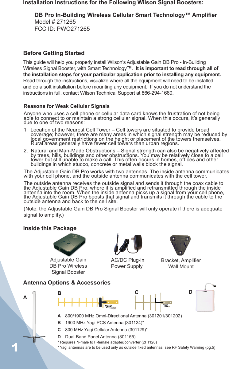 1Installation Instructions for the Following Wilson Signal Boosters:DB Pro In-Building Wireless Cellular Smart Technology™ AmplierModel # 271265FCC ID: PWO271265   A  800/1900 MHz Omni-Directional Antenna (301201/301202)B  1900 MHz Yagi PCS Antenna (301124)*C  800 MHz Yagi Cellular Antenna (301129)*D  Dual-Band Panel Antenna (301155)* Requires N-male to F-female adapter/converter (2F1128)* Yagi antennas are to be used only as outside xed antennas, see RF Safety Warning (pg.5)Inside this PackageAdjustable Gain DB Pro Wireless Signal BoosterAC/DC Plug-in Power SupplyAntenna Options &amp; AccessoriesBCDABefore Getting StartedThis guide will help you properly install Wilson’s Adjustable Gain DB Pro - In-Building Wireless Signal Booster, with Smart Technology™.  It is important to read through all of the installation steps for your particular application prior to installing any equipment.  Read through the instructions, visualize where all the equipment will need to be installed and do a soft installation before mounting any equipment.  If you do not understand the instructions in full, contact Wilson Technical Support at 866-294-1660.Bracket, Amplier Wall MountReasons for Weak Cellular SignalsAnyone who uses a cell phone or cellular data card knows the frustration of not being able to connect to or maintain a strong cellular signal. When this occurs, it’s generally due to one of two reasons:1.  Location of the Nearest Cell Tower – Cell towers are situated to provide broad coverage; however, there are many areas in which signal strength may be reduced by local government restrictions on the height or placement of the towers themselves. Rural areas generally have fewer cell towers than urban regions.2.  Natural and Man-Made Obstructions – Signal strength can also be negatively affected by trees, hills, buildings and other obstructions. You may be relatively close to a cell tower but still unable to make a call. This often occurs in homes, ofces and other buildings in which stucco, concrete or metal walls block the signal.The Adjustable Gain DB Pro works with two antennas. The inside antenna communicates with your cell phone, and the outside antenna communicates with the cell tower.The outside antenna receives the outside signal and sends it through the coax cable to the Adjustable Gain DB Pro, where it is amplied and retransmitted through the inside antenna into the room. When the inside antenna picks up a signal from your cell phone, the Adjustable Gain DB Pro boosts that signal and transmits it through the cable to the outside antenna and back to the cell site. (Note: the Adjustable Gain DB Pro Signal Booster will only operate if there is adequate signal to amplify.)