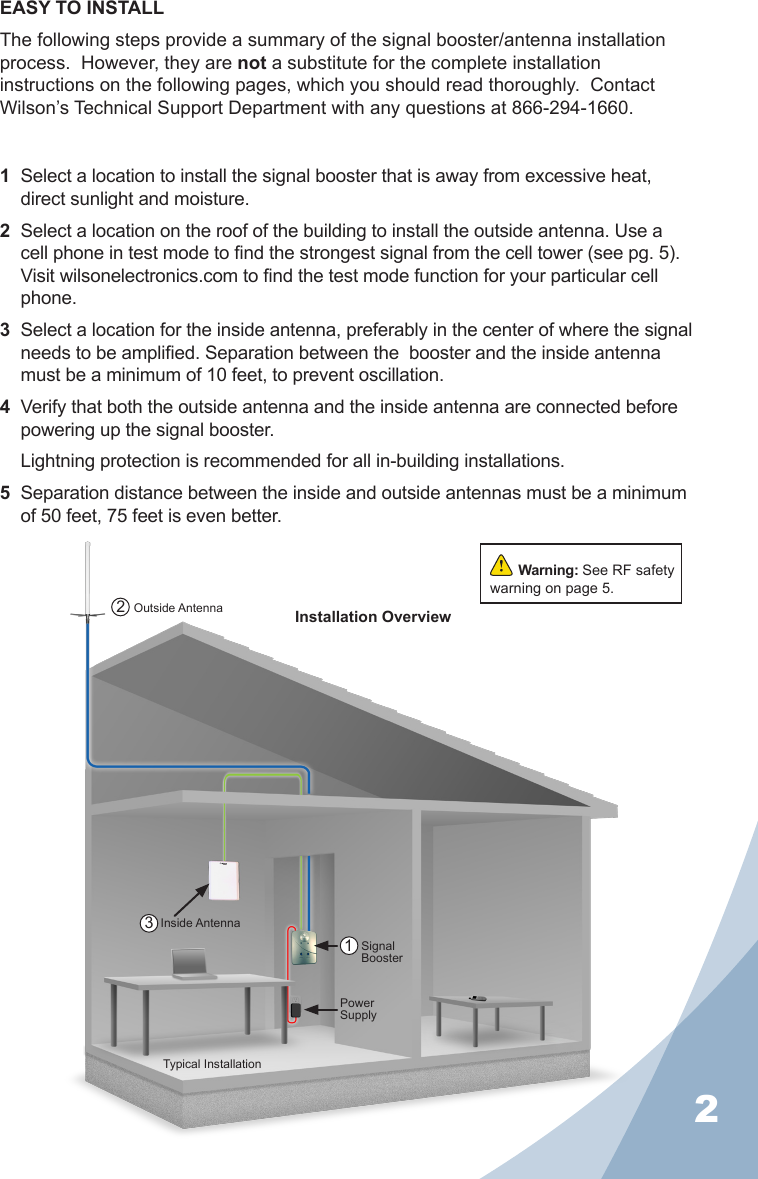 2Typical InstallationPower SupplySignal BoosterInside AntennaOutside Antenna1321  Select a location to install the signal booster that is away from excessive heat, direct sunlight and moisture. 2  Select a location on the roof of the building to install the outside antenna. Use a cell phone in test mode to nd the strongest signal from the cell tower (see pg. 5). Visit wilsonelectronics.com to nd the test mode function for your particular cell phone.3  Select a location for the inside antenna, preferably in the center of where the signal needs to be amplied. Separation between the  booster and the inside antenna must be a minimum of 10 feet, to prevent oscillation.4  Verify that both the outside antenna and the inside antenna are connected before powering up the signal booster.  Lightning protection is recommended for all in-building installations.5  Separation distance between the inside and outside antennas must be a minimum of 50 feet, 75 feet is even better.EASY TO INSTALLThe following steps provide a summary of the signal booster/antenna installation process.  However, they are not a substitute for the complete installation instructions on the following pages, which you should read thoroughly.  Contact Wilson’s Technical Support Department with any questions at 866-294-1660.Warning: See RF safety warning on page 5.Installation Overview