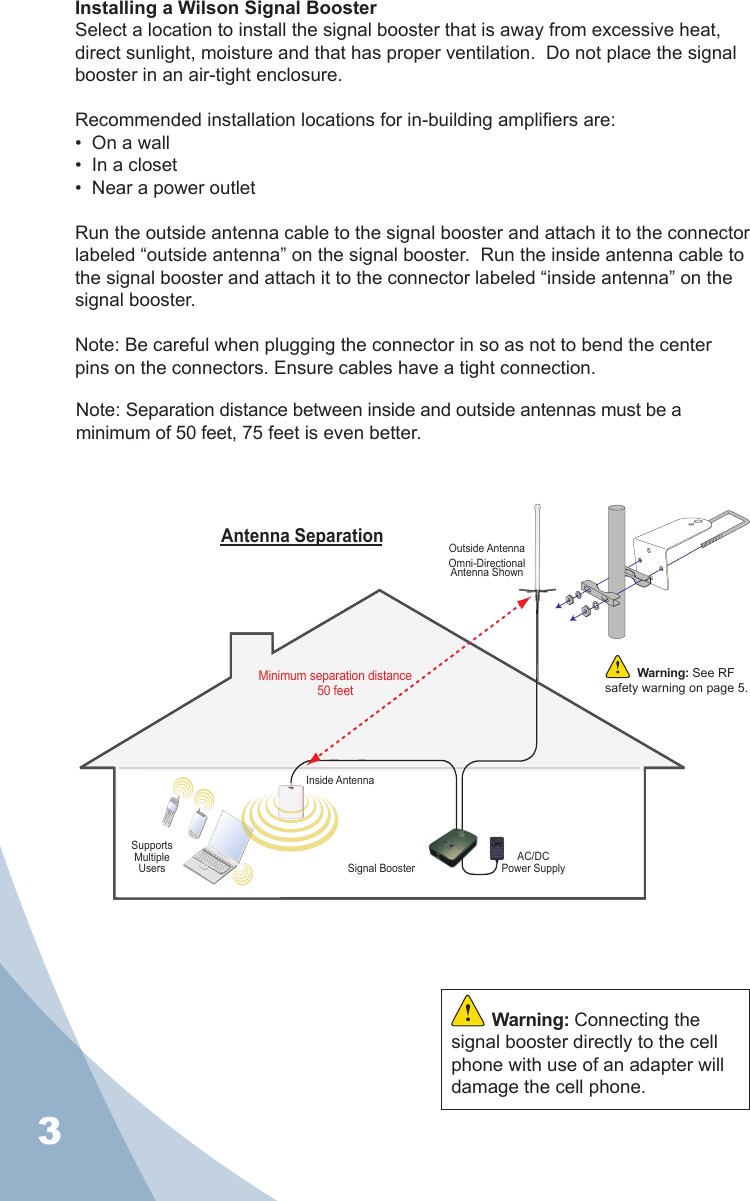 3Installing a Wilson Signal BoosterSelect a location to install the signal booster that is away from excessive heat, direct sunlight, moisture and that has proper ventilation.  Do not place the signal booster in an air-tight enclosure.Recommended installation locations for in-building ampliers are:•  On a wall•  In a closet•  Near a power outletRun the outside antenna cable to the signal booster and attach it to the connector labeled “outside antenna” on the signal booster.  Run the inside antenna cable to the signal booster and attach it to the connector labeled “inside antenna” on the signal booster.Note: Be careful when plugging the connector in so as not to bend the center pins on the connectors. Ensure cables have a tight connection.AC/DCPower SupplySignal BoosterCellSiteSupportsMultipleUsersOutside AntennaOmni-Directional Antenna ShownInside AntennaAntenna SeparationMinimum separation distance50 feetWarning: See RF safety warning on page 5.Warning: Connecting the signal booster directly to the cell phone with use of an adapter will damage the cell phone.Note: Separation distance between inside and outside antennas must be a minimum of 50 feet, 75 feet is even better.GREEN:RED:RED: