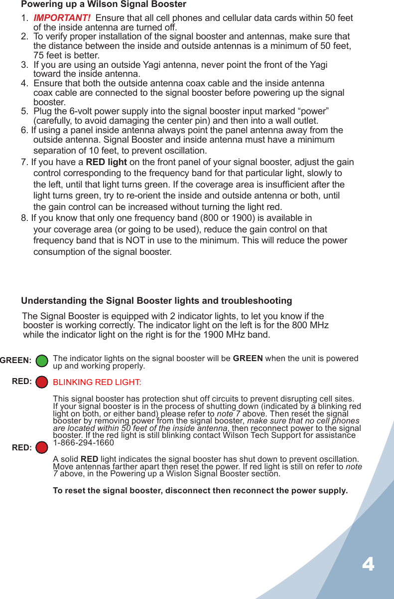 4Powering up a Wilson Signal Booster1.  IMPORTANT!  Ensure that all cell phones and cellular data cards within 50 feet of the inside antenna are turned off.2.  To verify proper installation of the signal booster and antennas, make sure that the distance between the inside and outside antennas is a minimum of 50 feet, 75 feet is better.3.  If you are using an outside Yagi antenna, never point the front of the Yagi toward the inside antenna.4.  Ensure that both the outside antenna coax cable and the inside antenna coax cable are connected to the signal booster before powering up the signal booster.5.  Plug the 6-volt power supply into the signal booster input marked “power” (carefully, to avoid damaging the center pin) and then into a wall outlet.6. If using a panel inside antenna always point the panel antenna away from the outside antenna. Signal Booster and inside antenna must have a minimum separation of 10 feet, to prevent oscillation.7. If you have a RED light on the front panel of your signal booster, adjust the gain control corresponding to the frequency band for that particular light, slowly to the left, until that light turns green. If the coverage area is insufcient after the light turns green, try to re-orient the inside and outside antenna or both, until the gain control can be increased without turning the light red.8. If you know that only one frequency band (800 or 1900) is available in your coverage area (or going to be used), reduce the gain control on that frequency band that is NOT in use to the minimum. This will reduce the power consumption of the signal booster.The indicator lights on the signal booster will be GREEN when the unit is powered up and working properly.BLINKING RED LIGHT:This signal booster has protection shut off circuits to prevent disrupting cell sites. If your signal booster is in the process of shutting down (indicated by a blinking red light on both, or either band) please refer to note 7 above. Then reset the signal booster by removing power from the signal booster, make sure that no cell phones are located within 50 feet of the inside antenna, then reconnect power to the signal booster. If the red light is still blinking contact Wilson Tech Support for assistance   1-866-294-1660A solid RED light indicates the signal booster has shut down to prevent oscillation. Move antennas farther apart then reset the power. If red light is still on refer to note 7 above, in the Powering up a Wislon Signal Booster section.To reset the signal booster, disconnect then reconnect the power supply.GREEN:RED:RED:Understanding the Signal Booster lights and troubleshooting  The Signal Booster is equipped with 2 indicator lights, to let you know if the booster is working correctly. The indicator light on the left is for the 800 MHz while the indicator light on the right is for the 1900 MHz band. 