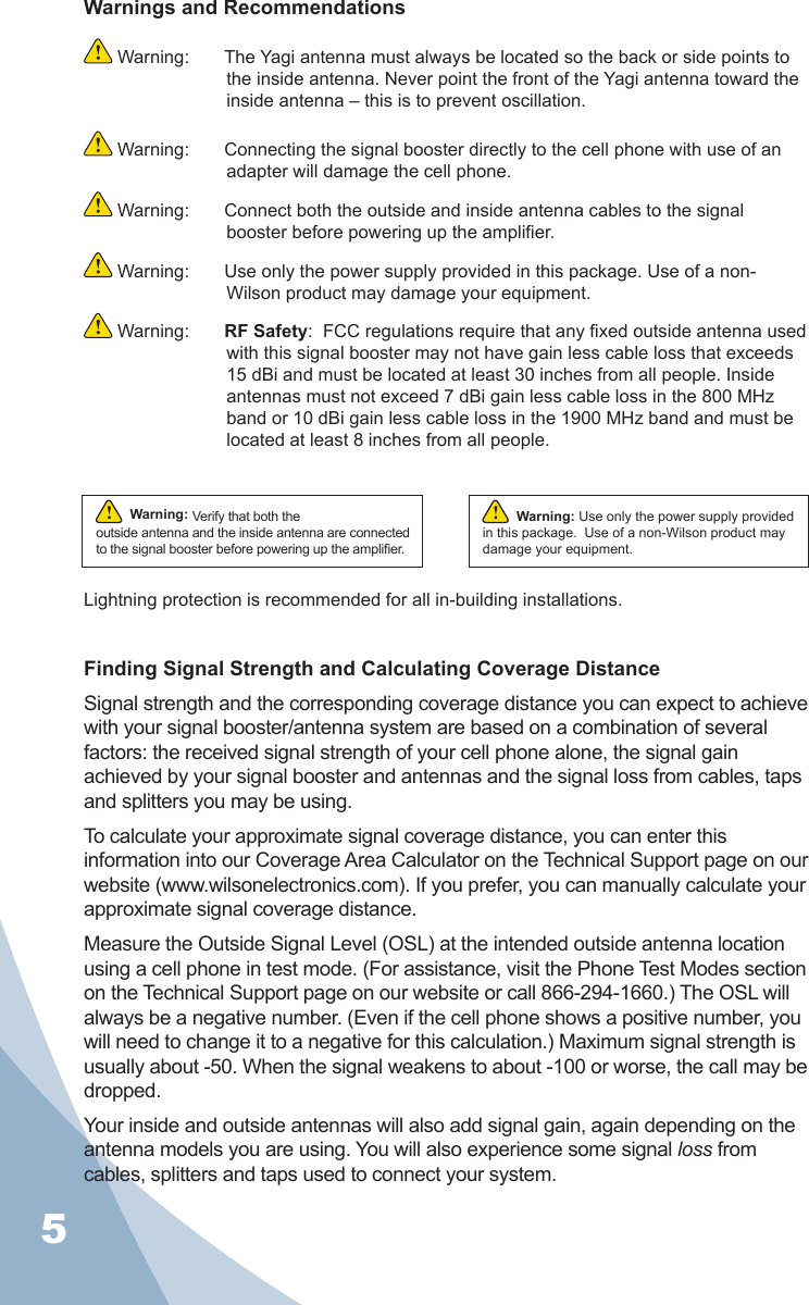 5Warnings and Recommendations Warning:  The Yagi antenna must always be located so the back or side points to the inside antenna. Never point the front of the Yagi antenna toward the inside antenna – this is to prevent oscillation. Warning:  Connecting the signal booster directly to the cell phone with use of an adapter will damage the cell phone. Warning:  Connect both the outside and inside antenna cables to the signal booster before powering up the amplier. Warning:  Use only the power supply provided in this package. Use of a non-Wilson product may damage your equipment. Warning:  RF Safety:  FCC regulations require that any xed outside antenna used with this signal booster may not have gain less cable loss that exceeds 15 dBi and must be located at least 30 inches from all people. Inside antennas must not exceed 7 dBi gain less cable loss in the 800 MHz band or 10 dBi gain less cable loss in the 1900 MHz band and must be located at least 8 inches from all people. Lightning protection is recommended for all in-building installations.Finding Signal Strength and Calculating Coverage DistanceSignal strength and the corresponding coverage distance you can expect to achieve with your signal booster/antenna system are based on a combination of several factors: the received signal strength of your cell phone alone, the signal gain achieved by your signal booster and antennas and the signal loss from cables, taps and splitters you may be using.To calculate your approximate signal coverage distance, you can enter this information into our Coverage Area Calculator on the Technical Support page on our website (www.wilsonelectronics.com). If you prefer, you can manually calculate your approximate signal coverage distance.Measure the Outside Signal Level (OSL) at the intended outside antenna location using a cell phone in test mode. (For assistance, visit the Phone Test Modes section on the Technical Support page on our website or call 866-294-1660.) The OSL will always be a negative number. (Even if the cell phone shows a positive number, you will need to change it to a negative for this calculation.) Maximum signal strength is usually about -50. When the signal weakens to about -100 or worse, the call may be dropped.Your inside and outside antennas will also add signal gain, again depending on the antenna models you are using. You will also experience some signal loss from cables, splitters and taps used to connect your system.Warning: Verify that both the outside antenna and the inside antenna are connected to the signal booster before powering up the amplier.!Warning: Use only the power supply provided in this package.  Use of a non-Wilson product may damage your equipment.!