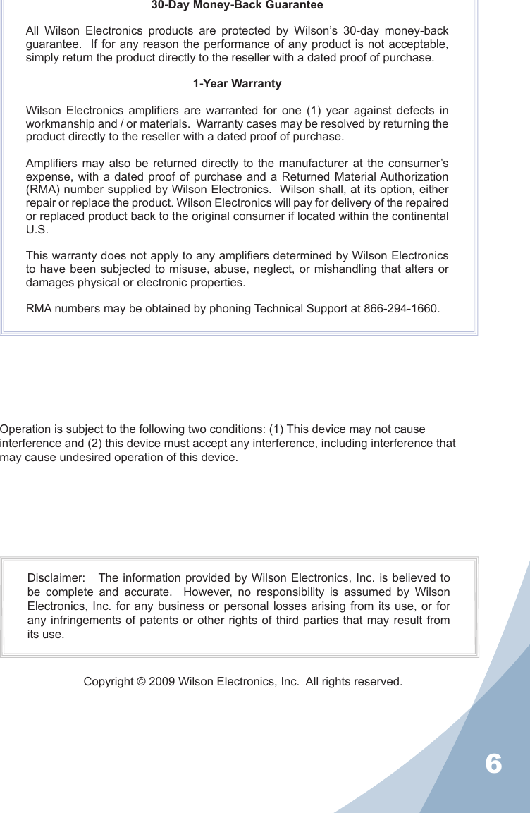 630-Day Money-Back GuaranteeAll  Wilson  Electronics  products  are  protected  by  Wilson’s  30-day  money-back guarantee.   If for any reason the performance of  any product is not acceptable, simply return the product directly to the reseller with a dated proof of purchase.1-Year WarrantyWilson  Electronics  ampliers  are  warranted  for  one  (1)  year  against  defects  in workmanship and / or materials.  Warranty cases may be resolved by returning the product directly to the reseller with a dated proof of purchase. Ampliers  may  also  be  returned  directly  to  the  manufacturer  at  the  consumer’s expense, with a  dated  proof of purchase and  a Returned Material Authorization (RMA) number supplied by Wilson Electronics.  Wilson shall, at its option, either repair or replace the product. Wilson Electronics will pay for delivery of the repaired or replaced product back to the original consumer if located within the continental U.S.This warranty does not apply to any ampliers determined by Wilson Electronics to have been subjected to  misuse, abuse, neglect, or mishandling that alters or damages physical or electronic properties.RMA numbers may be obtained by phoning Technical Support at 866-294-1660.Operation is subject to the following two conditions: (1) This device may not cause interference and (2) this device must accept any interference, including interference that may cause undesired operation of this device.Disclaimer:   The information provided by Wilson Electronics, Inc. is believed to be  complete  and  accurate.    However,  no  responsibility  is  assumed  by  Wilson Electronics, Inc. for any business  or  personal  losses  arising  from its use, or for any infringements of patents or other rights of  third parties that  may result from its use.Copyright © 2009 Wilson Electronics, Inc.  All rights reserved.