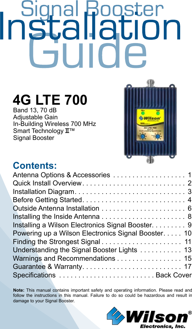 Wilson®         Electronics, Inc.Contents:Antenna Options &amp; Accessories  . . . . . . . . . . . . . . . . . . . 1Quick Install Overview ........................... 2Installation Diagram ............................. 3Before Getting Started ........................... 4Outside Antenna Installation . . . . . . . . . . . . . . . . . . . . . . 6Installing the Inside Antenna . . . . . . . . . . . . . . . . . . . . . . 8Installing a Wilson Electronics Signal Booster. . . . . . . . .  9Powering up a Wilson Electronics Signal Booster ..... 10Finding the Strongest Signal ..................... 11Understanding the Signal Booster Lights  . . . . . . . . . . . 13Warnings and Recommendations ................. 15Guarantee &amp; Warranty .......................... 17Specifications  . . . . . . . . . . . . . . . . . . . . . . . . . Back CoverNote:  This  manual  contains  important  safety  and  operating  information.  Please  read  and follow  the  instructions  in  this  manual.  Failure  to  do  so  could  be  hazardous  and  result  in damage to your Signal Booster.4G LTE 700Band 13, 70 dBAdjustable GainIn-Building Wireless 700 MHz Smart Technology   ™Signal Booster