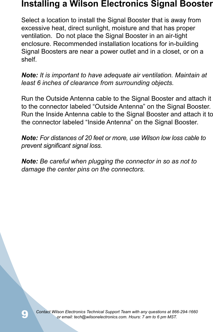 9Contact Wilson Electronics Technical Support Team with any questions at 866-294-1660   or email: tech@wilsonelectronics.com. Hours: 7 am to 6 pm MST.10Installing a Wilson Electronics Signal BoosterSelect a location to install the Signal Booster that is away from excessive heat, direct sunlight, moisture and that has proper ventilation.  Do not place the Signal Booster in an air-tight enclosure. Recommended installation locations for in-building Signal Boosters are near a power outlet and in a closet, or on a shelf.Note: It is important to have adequate air ventilation. Maintain at least 6 inches of clearance from surrounding objects. Run the Outside Antenna cable to the Signal Booster and attach it to the connector labeled “Outside Antenna” on the Signal Booster.  Run the Inside Antenna cable to the Signal Booster and attach it to the connector labeled “Inside Antenna” on the Signal Booster.  Note: For distances of 20 feet or more, use Wilson low loss cable to prevent significant signal loss.Note: Be careful when plugging the connector in so as not to damage the center pins on the connectors.