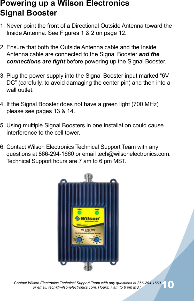 910Contact Wilson Electronics Technical Support Team with any questions at 866-294-1660   or email: tech@wilsonelectronics.com. Hours: 7 am to 6 pm MST.Powering up a Wilson Electronics  Signal Booster1. Never point the front of a Directional Outside Antenna toward the Inside Antenna. See Figures 1 &amp; 2 on page 12.2. Ensure that both the Outside Antenna cable and the Inside Antenna cable are connected to the Signal Booster and the connections are tight before powering up the Signal Booster.3. Plug the power supply into the Signal Booster input marked “6V DC” (carefully, to avoid damaging the center pin) and then into a wall outlet.4. If the Signal Booster does not have a green light (700 MHz) please see pages 13 &amp; 14.5. Using multiple Signal Boosters in one installation could cause interference to the cell tower.6. Contact Wilson Electronics Technical Support Team with any questions at 866-294-1660 or email tech@wilsonelectronics.com. Technical Support hours are 7 am to 6 pm MST.