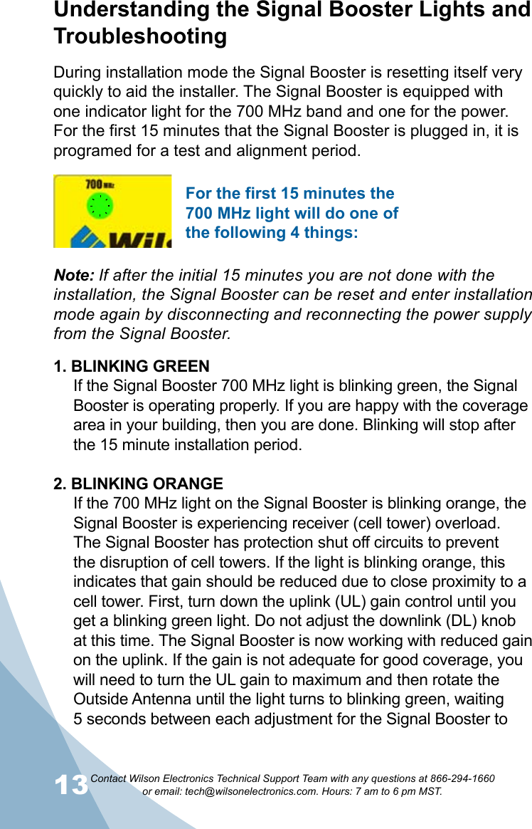 13Contact Wilson Electronics Technical Support Team with any questions at 866-294-1660   or email: tech@wilsonelectronics.com. Hours: 7 am to 6 pm MST.14During installation mode the Signal Booster is resetting itself very quickly to aid the installer. The Signal Booster is equipped with one indicator light for the 700 MHz band and one for the power. For the first 15 minutes that the Signal Booster is plugged in, it is programed for a test and alignment period. 1. BLINKING GREENIf the Signal Booster 700 MHz light is blinking green, the Signal Booster is operating properly. If you are happy with the coverage area in your building, then you are done. Blinking will stop after the 15 minute installation period.2. BLINKING ORANGEIf the 700 MHz light on the Signal Booster is blinking orange, the Signal Booster is experiencing receiver (cell tower) overload. The Signal Booster has protection shut off circuits to prevent the disruption of cell towers. If the light is blinking orange, this indicates that gain should be reduced due to close proximity to a cell tower. First, turn down the uplink (UL) gain control until you get a blinking green light. Do not adjust the downlink (DL) knob at this time. The Signal Booster is now working with reduced gain on the uplink. If the gain is not adequate for good coverage, you will need to turn the UL gain to maximum and then rotate the Outside Antenna until the light turns to blinking green, waiting 5 seconds between each adjustment for the Signal Booster to Understanding the Signal Booster Lights and TroubleshootingNote: If after the initial 15 minutes you are not done with the installation, the Signal Booster can be reset and enter installation mode again by disconnecting and reconnecting the power supply from the Signal Booster.For the first 15 minutes the 700 MHz light will do one of the following 4 things: