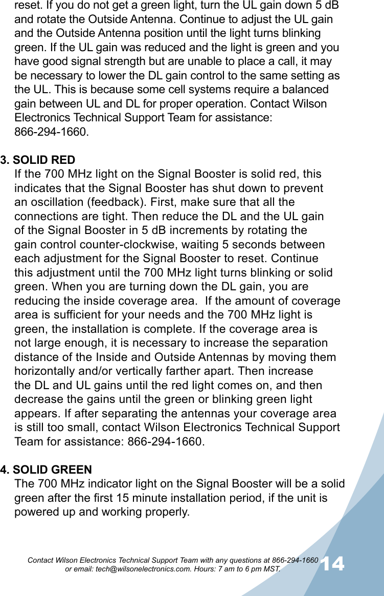 1314Contact Wilson Electronics Technical Support Team with any questions at 866-294-1660   or email: tech@wilsonelectronics.com. Hours: 7 am to 6 pm MST.reset. If you do not get a green light, turn the UL gain down 5 dB and rotate the Outside Antenna. Continue to adjust the UL gain and the Outside Antenna position until the light turns blinking green. If the UL gain was reduced and the light is green and you have good signal strength but are unable to place a call, it may be necessary to lower the DL gain control to the same setting as the UL. This is because some cell systems require a balanced gain between UL and DL for proper operation. Contact Wilson Electronics Technical Support Team for assistance:  866-294-1660.3. SOLID REDIf the 700 MHz light on the Signal Booster is solid red, this indicates that the Signal Booster has shut down to prevent an oscillation (feedback). First, make sure that all the connections are tight. Then reduce the DL and the UL gain of the Signal Booster in 5 dB increments by rotating the gain control counter-clockwise, waiting 5 seconds between each adjustment for the Signal Booster to reset. Continue this adjustment until the 700 MHz light turns blinking or solid green. When you are turning down the DL gain, you are reducing the inside coverage area.  If the amount of coverage area is sufficient for your needs and the 700 MHz light is green, the installation is complete. If the coverage area is not large enough, it is necessary to increase the separation distance of the Inside and Outside Antennas by moving them horizontally and/or vertically farther apart. Then increase the DL and UL gains until the red light comes on, and then decrease the gains until the green or blinking green light appears. If after separating the antennas your coverage area is still too small, contact Wilson Electronics Technical Support Team for assistance: 866-294-1660.4. SOLID GREENThe 700 MHz indicator light on the Signal Booster will be a solid green after the first 15 minute installation period, if the unit is powered up and working properly. 