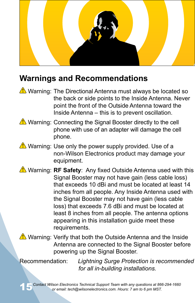 15Contact Wilson Electronics Technical Support Team with any questions at 866-294-1660   or email: tech@wilsonelectronics.com. Hours: 7 am to 6 pm MST.16Warnings and Recommendations Warning: The Directional Antenna must always be located so the back or side points to the Inside Antenna. Never point the front of the Outside Antenna toward the Inside Antenna – this is to prevent oscillation. Warning: Connecting the Signal Booster directly to the cell phone with use of an adapter will damage the cell phone. Warning: Use only the power supply provided. Use of a non-Wilson Electronics product may damage your equipment. Warning: RF Safety:  Any fixed Outside Antenna used with this Signal Booster may not have gain (less cable loss) that exceeds 10 dBi and must be located at least 14 inches from all people. Any Inside Antenna used with the Signal Booster may not have gain (less cable loss) that exceeds 7.6 dBi and must be located at least 8 inches from all people. The antenna options appearing in this installation guide meet these requirements. Warning: Verify that both the Outside Antenna and the Inside Antenna are connected to the Signal Booster before powering up the Signal Booster.Recommendation:   Lightning Surge Protection is recommended                  for all in-building installations.