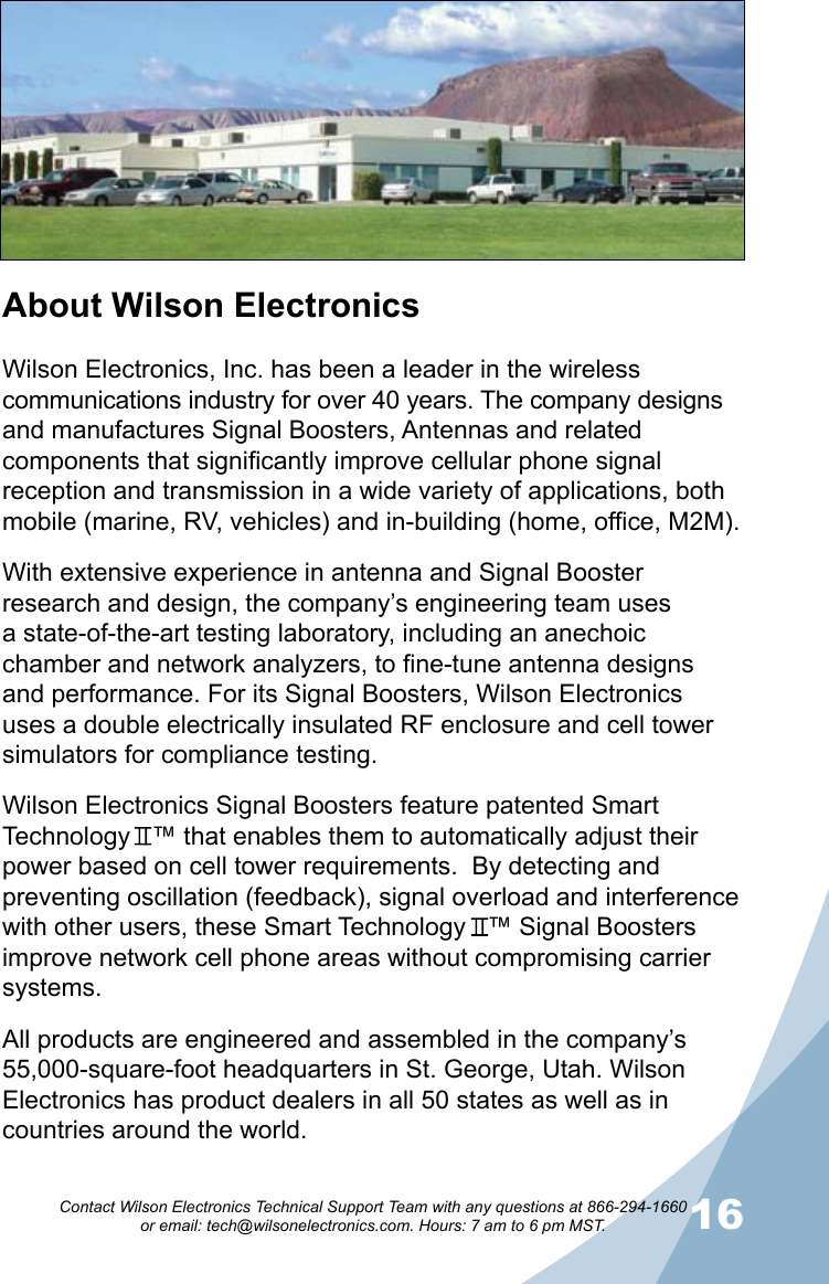 1516Contact Wilson Electronics Technical Support Team with any questions at 866-294-1660   or email: tech@wilsonelectronics.com. Hours: 7 am to 6 pm MST.About Wilson ElectronicsWilson Electronics, Inc. has been a leader in the wireless communications industry for over 40 years. The company designs and manufactures Signal Boosters, Antennas and related components that significantly improve cellular phone signal reception and transmission in a wide variety of applications, both mobile (marine, RV, vehicles) and in-building (home, office, M2M).With extensive experience in antenna and Signal Booster research and design, the company’s engineering team uses a state-of-the-art testing laboratory, including an anechoic chamber and network analyzers, to fine-tune antenna designs and performance. For its Signal Boosters, Wilson Electronics uses a double electrically insulated RF enclosure and cell tower simulators for compliance testing.Wilson Electronics Signal Boosters feature patented Smart Technology   ™ that enables them to automatically adjust their power based on cell tower requirements.  By detecting and preventing oscillation (feedback), signal overload and interference with other users, these Smart Technology   ™ Signal Boosters improve network cell phone areas without compromising carrier systems.All products are engineered and assembled in the company’s 55,000-square-foot headquarters in St. George, Utah. Wilson Electronics has product dealers in all 50 states as well as in countries around the world.