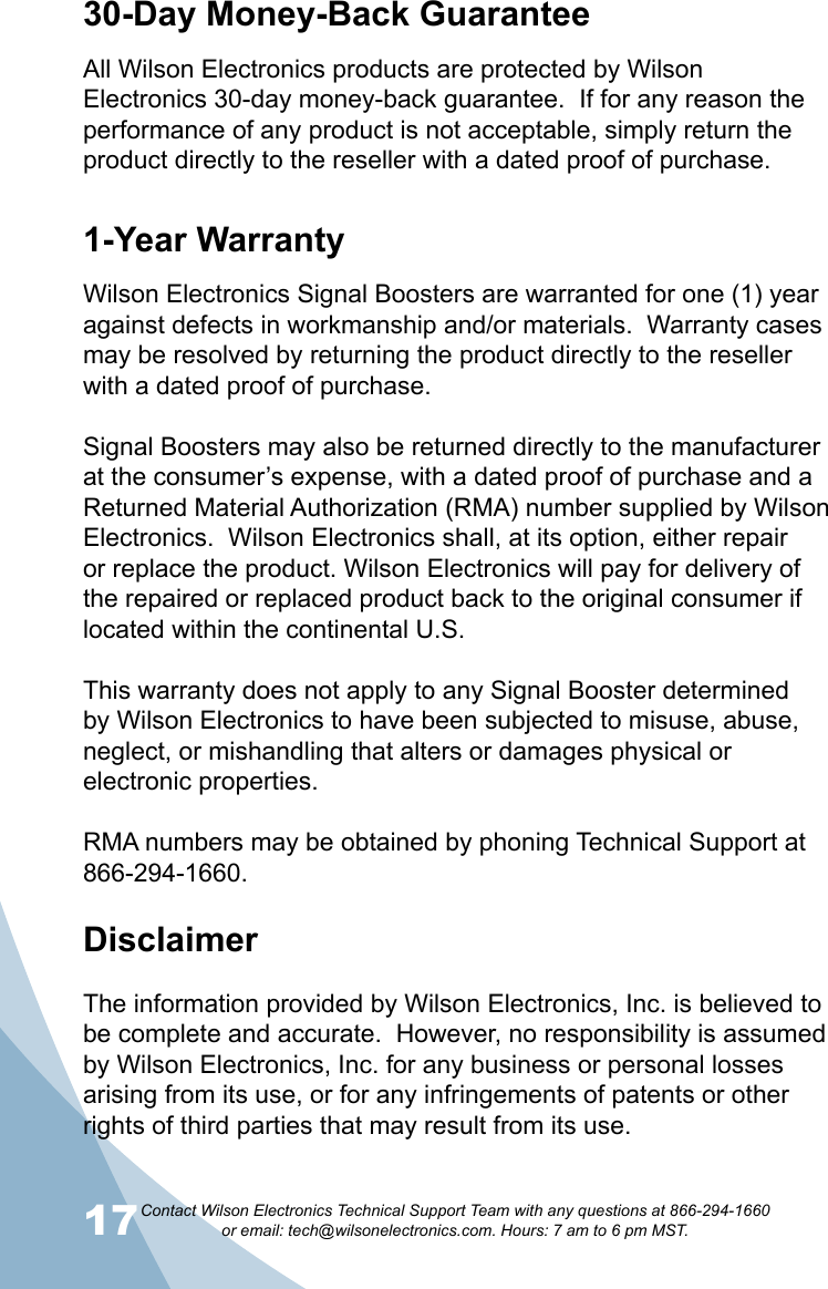 17Contact Wilson Electronics Technical Support Team with any questions at 866-294-1660   or email: tech@wilsonelectronics.com. Hours: 7 am to 6 pm MST.1830-Day Money-Back GuaranteeAll Wilson Electronics products are protected by Wilson Electronics 30-day money-back guarantee.  If for any reason the performance of any product is not acceptable, simply return the product directly to the reseller with a dated proof of purchase.1-Year WarrantyWilson Electronics Signal Boosters are warranted for one (1) year against defects in workmanship and/or materials.  Warranty cases may be resolved by returning the product directly to the reseller with a dated proof of purchase. Signal Boosters may also be returned directly to the manufacturer at the consumer’s expense, with a dated proof of purchase and a Returned Material Authorization (RMA) number supplied by Wilson Electronics.  Wilson Electronics shall, at its option, either repair or replace the product. Wilson Electronics will pay for delivery of the repaired or replaced product back to the original consumer if located within the continental U.S.This warranty does not apply to any Signal Booster determined by Wilson Electronics to have been subjected to misuse, abuse, neglect, or mishandling that alters or damages physical or electronic properties.RMA numbers may be obtained by phoning Technical Support at 866-294-1660.Disclaimer  The information provided by Wilson Electronics, Inc. is believed to be complete and accurate.  However, no responsibility is assumed by Wilson Electronics, Inc. for any business or personal losses arising from its use, or for any infringements of patents or other rights of third parties that may result from its use.