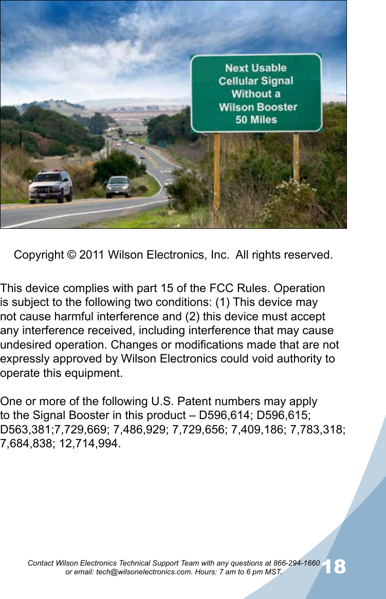 1718Contact Wilson Electronics Technical Support Team with any questions at 866-294-1660   or email: tech@wilsonelectronics.com. Hours: 7 am to 6 pm MST.This device complies with part 15 of the FCC Rules. Operation is subject to the following two conditions: (1) This device may not cause harmful interference and (2) this device must accept any interference received, including interference that may cause undesired operation. Changes or modifications made that are not expressly approved by Wilson Electronics could void authority to operate this equipment.One or more of the following U.S. Patent numbers may apply to the Signal Booster in this product – D596,614; D596,615; D563,381;7,729,669; 7,486,929; 7,729,656; 7,409,186; 7,783,318; 7,684,838; 12,714,994.Copyright © 2011 Wilson Electronics, Inc.  All rights reserved.