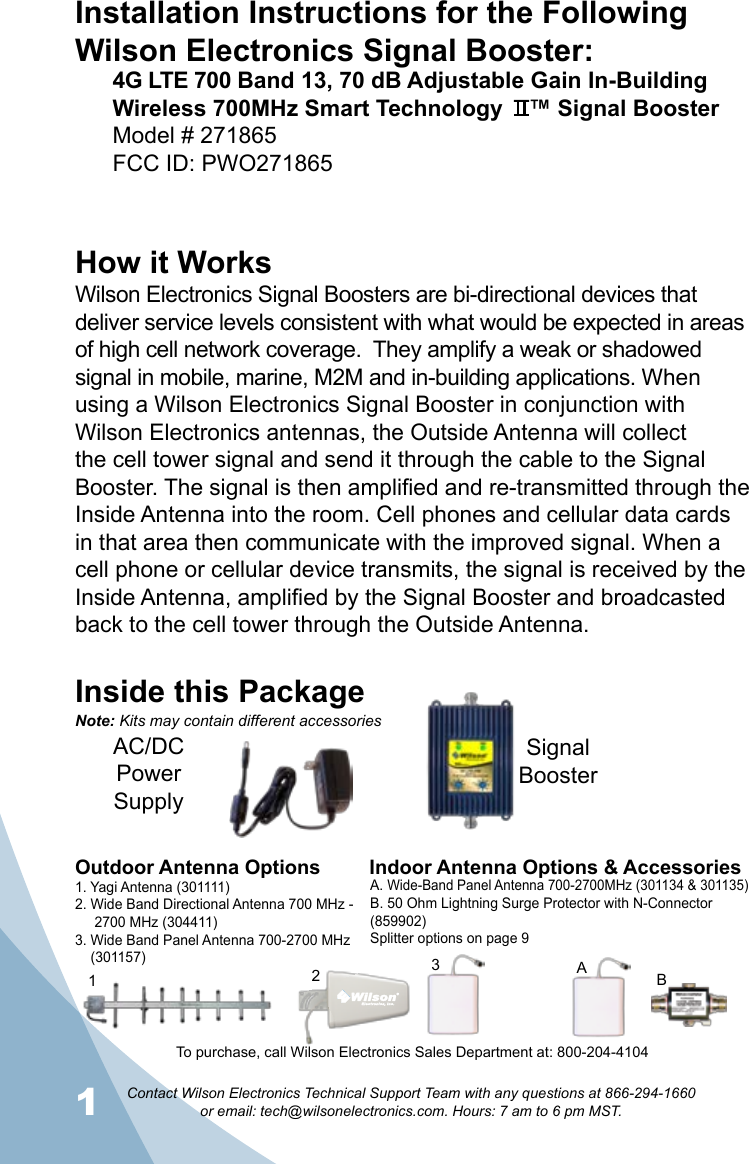 1Contact Wilson Electronics Technical Support Team with any questions at 866-294-1660   or email: tech@wilsonelectronics.com. Hours: 7 am to 6 pm MST.2Installation Instructions for the Following Wilson Electronics Signal Booster:4G LTE 700 Band 13, 70 dB Adjustable Gain In-Building Wireless 700MHz Smart Technology    ™ Signal BoosterModel # 271865    FCC ID: PWO271865     How it WorksWilson Electronics Signal Boosters are bi-directional devices that deliver service levels consistent with what would be expected in areas of high cell network coverage.  They amplify a weak or shadowed signal in mobile, marine, M2M and in-building applications. When using a Wilson Electronics Signal Booster in conjunction with Wilson Electronics antennas, the Outside Antenna will collect the cell tower signal and send it through the cable to the Signal Booster. The signal is then amplified and re-transmitted through the Inside Antenna into the room. Cell phones and cellular data cards in that area then communicate with the improved signal. When a cell phone or cellular device transmits, the signal is received by the Inside Antenna, amplified by the Signal Booster and broadcasted back to the cell tower through the Outside Antenna.Inside this PackageSignal BoosterAC/DC  Power  SupplyTo purchase, call Wilson Electronics Sales Department at: 800-204-4104Outdoor Antenna Options Indoor Antenna Options &amp; Accessories1. Yagi Antenna (301111)2. Wide Band Directional Antenna 700 MHz -       2700 MHz (304411)3. Wide Band Panel Antenna 700-2700 MHz      (301157)A. Wide-Band Panel Antenna 700-2700MHz (301134 &amp; 301135)B. 50 Ohm Lightning Surge Protector with N-Connector (859902)Splitter options on page 921BA3Note: Kits may contain different accessories