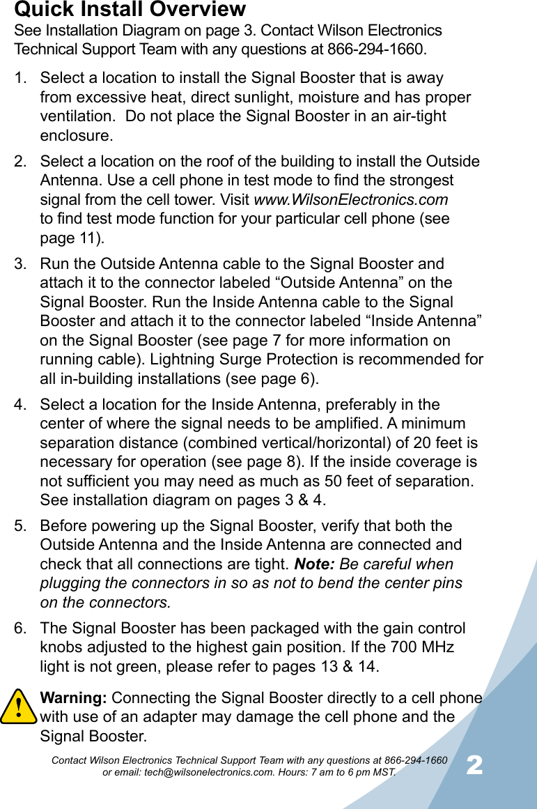 12Contact Wilson Electronics Technical Support Team with any questions at 866-294-1660   or email: tech@wilsonelectronics.com. Hours: 7 am to 6 pm MST.Select a location to install the Signal Booster that is away 1. from excessive heat, direct sunlight, moisture and has proper ventilation.  Do not place the Signal Booster in an air-tight enclosure. Select a location on the roof of the building to install the Outside 2. Antenna. Use a cell phone in test mode to find the strongest signal from the cell tower. Visit www.WilsonElectronics.com  to find test mode function for your particular cell phone (see page 11).Run the Outside Antenna cable to the Signal Booster and 3. attach it to the connector labeled “Outside Antenna” on the Signal Booster. Run the Inside Antenna cable to the Signal Booster and attach it to the connector labeled “Inside Antenna” on the Signal Booster (see page 7 for more information on running cable). Lightning Surge Protection is recommended for all in-building installations (see page 6).Select a location for the Inside Antenna, preferably in the 4. center of where the signal needs to be amplified. A minimum separation distance (combined vertical/horizontal) of 20 feet is necessary for operation (see page 8). If the inside coverage is not sufficient you may need as much as 50 feet of separation. See installation diagram on pages 3 &amp; 4. Before powering up the Signal Booster, verify that both the 5. Outside Antenna and the Inside Antenna are connected and check that all connections are tight. Note: Be careful when plugging the connectors in so as not to bend the center pins on the connectors.The Signal Booster has been packaged with the gain control 6. knobs adjusted to the highest gain position. If the 700 MHz light is not green, please refer to pages 13 &amp; 14.Warning: 7.  Connecting the Signal Booster directly to a cell phone with use of an adapter may damage the cell phone and the Signal Booster.Quick Install OverviewSee Installation Diagram on page 3. Contact Wilson Electronics Technical Support Team with any questions at 866-294-1660.