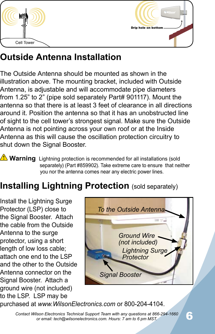 56Contact Wilson Electronics Technical Support Team with any questions at 866-294-1660   or email: tech@wilsonelectronics.com. Hours: 7 am to 6 pm MST.Cell TowerDrip hole on bottomInstalling Lightning Protection (sold separately)Outside Antenna InstallationThe Outside Antenna should be mounted as shown in the illustration above. The mounting bracket, included with Outside Antenna, is adjustable and will accommodate pipe diameters from 1.25” to 2” (pipe sold separately Part# 901117). Mount the antenna so that there is at least 3 feet of clearance in all directions around it. Position the antenna so that it has an unobstructed line of sight to the cell tower’s strongest signal. Make sure the Outside Antenna is not pointing across your own roof or at the Inside Antenna as this will cause the oscillation protection circuitry to shut down the Signal Booster.  Warning  Lightning protection is recommended for all installations (sold                                separately) (Part #859902). Take extreme care to ensure  that neither                  you nor the antenna comes near any electric power lines.Install the Lightning Surge Protector (LSP) close to the Signal Booster.  Attach the cable from the Outside Antenna to the surge protector, using a short length of low loss cable; attach one end to the LSP and the other to the Outside Antenna connector on the Signal Booster.  Attach a ground wire (not included) to the LSP.  LSP may be purchased at www.WilsonElectronics.com or 800-204-4104.To the Outside AntennaGround Wire(not included)Lightning Surge ProtectorSignal Booster