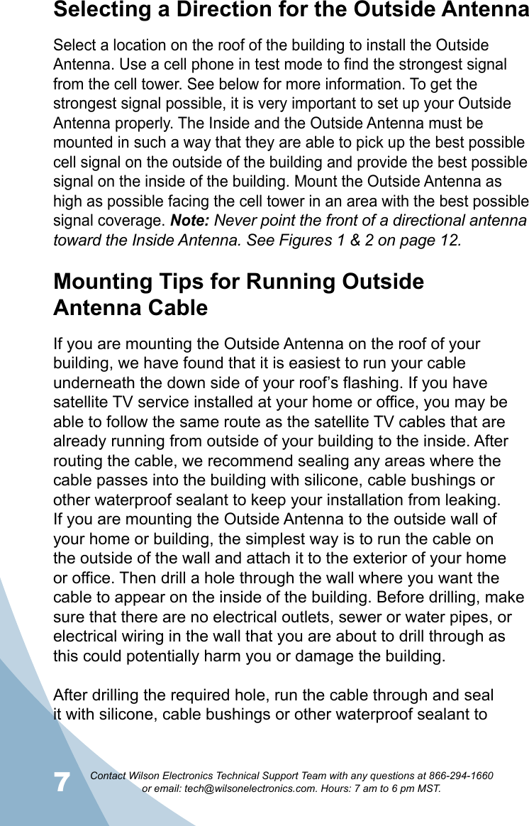 7Contact Wilson Electronics Technical Support Team with any questions at 866-294-1660   or email: tech@wilsonelectronics.com. Hours: 7 am to 6 pm MST.8Mounting Tips for Running Outside  Antenna CableIf you are mounting the Outside Antenna on the roof of your building, we have found that it is easiest to run your cable underneath the down side of your roof’s flashing. If you have satellite TV service installed at your home or office, you may be able to follow the same route as the satellite TV cables that are already running from outside of your building to the inside. After routing the cable, we recommend sealing any areas where the cable passes into the building with silicone, cable bushings or other waterproof sealant to keep your installation from leaking. If you are mounting the Outside Antenna to the outside wall of your home or building, the simplest way is to run the cable on the outside of the wall and attach it to the exterior of your home or office. Then drill a hole through the wall where you want the cable to appear on the inside of the building. Before drilling, make sure that there are no electrical outlets, sewer or water pipes, or electrical wiring in the wall that you are about to drill through as this could potentially harm you or damage the building. After drilling the required hole, run the cable through and seal it with silicone, cable bushings or other waterproof sealant to Selecting a Direction for the Outside AntennaSelect a location on the roof of the building to install the Outside Antenna. Use a cell phone in test mode to find the strongest signal from the cell tower. See below for more information. To get the strongest signal possible, it is very important to set up your Outside Antenna properly. The Inside and the Outside Antenna must be mounted in such a way that they are able to pick up the best possible cell signal on the outside of the building and provide the best possible signal on the inside of the building. Mount the Outside Antenna as high as possible facing the cell tower in an area with the best possible signal coverage. Note: Never point the front of a directional antenna toward the Inside Antenna. See Figures 1 &amp; 2 on page 12.