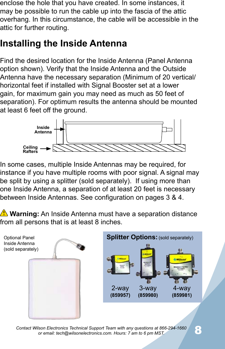 78Contact Wilson Electronics Technical Support Team with any questions at 866-294-1660   or email: tech@wilsonelectronics.com. Hours: 7 am to 6 pm MST.enclose the hole that you have created. In some instances, it may be possible to run the cable up into the fascia of the attic overhang. In this circumstance, the cable will be accessible in the attic for further routing.Installing the Inside AntennaFind the desired location for the Inside Antenna (Panel Antenna option shown). Verify that the Inside Antenna and the Outside Antenna have the necessary separation (Minimum of 20 vertical/horizontal feet if installed with Signal Booster set at a lower gain, for maximum gain you may need as much as 50 feet of separation). For optimum results the antenna should be mounted at least 6 feet off the ground.Ceiling RaftersInside AntennaIn some cases, multiple Inside Antennas may be required, for instance if you have multiple rooms with poor signal. A signal may be split by using a splitter (sold separately).  If using more than one Inside Antenna, a separation of at least 20 feet is necessary between Inside Antennas. See configuration on pages 3 &amp; 4.  Warning: An Inside Antenna must have a separation distance from all persons that is at least 8 inches.Splitter Options:3-way (859980)4-way (859981)2-way(859957) (sold separately)Optional Panel Inside Antenna (sold separately)