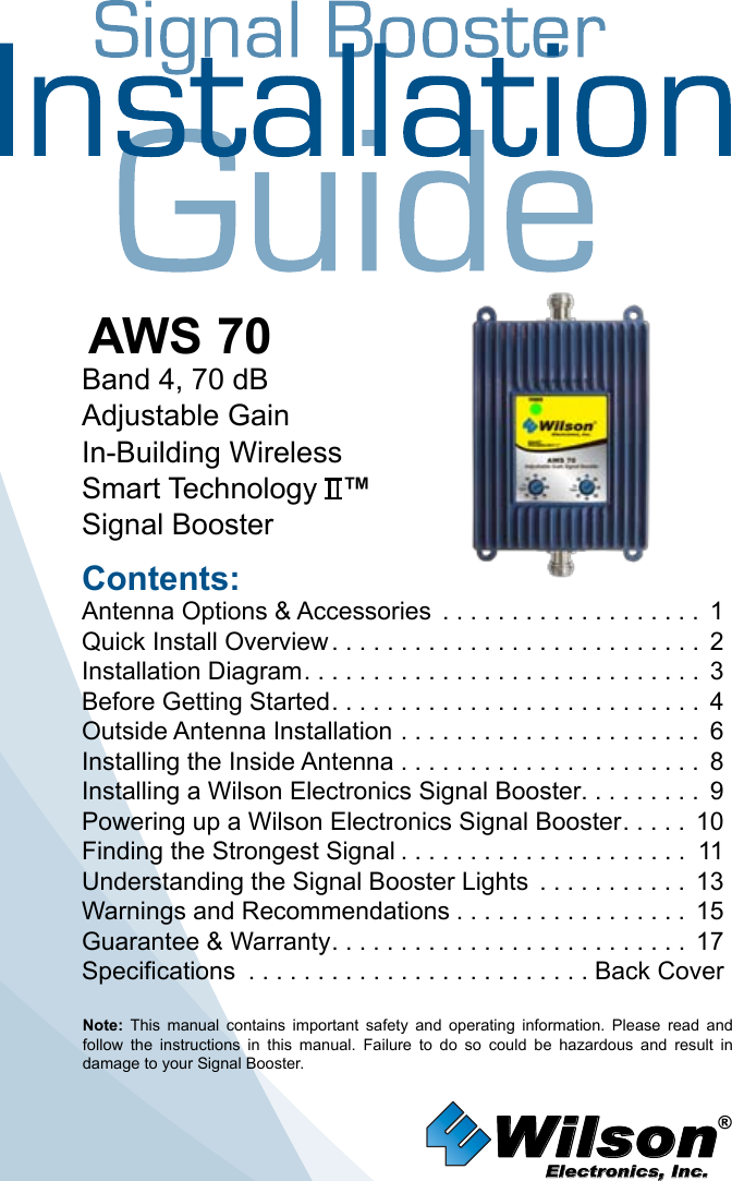 Wilson®         Electronics, Inc.Contents:Antenna Options &amp; Accessories  . . . . . . . . . . . . . . . . . . . 1Quick Install Overview ........................... 2Installation Diagram ............................. 3Before Getting Started ........................... 4Outside Antenna Installation . . . . . . . . . . . . . . . . . . . . . . 6Installing the Inside Antenna . . . . . . . . . . . . . . . . . . . . . . 8Installing a Wilson Electronics Signal Booster. . . . . . . . .  9Powering up a Wilson Electronics Signal Booster ..... 10Finding the Strongest Signal ..................... 11Understanding the Signal Booster Lights  . . . . . . . . . . . 13Warnings and Recommendations ................. 15Guarantee &amp; Warranty .......................... 17Specifications  . . . . . . . . . . . . . . . . . . . . . . . . . Back CoverNote:  This  manual  contains  important  safety  and  operating  information.  Please  read  and follow  the  instructions  in  this  manual.  Failure  to  do  so  could  be  hazardous  and  result  in damage to your Signal Booster.AWS 70Band 4, 70 dBAdjustable GainIn-Building WirelessSmart Technology   ™Signal Booster