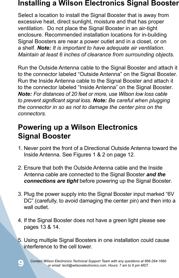 9Contact Wilson Electronics Technical Support Team with any questions at 866-294-1660   or email: tech@wilsonelectronics.com. Hours: 7 am to 6 pm MST.10Installing a Wilson Electronics Signal BoosterSelect a location to install the Signal Booster that is away from excessive heat, direct sunlight, moisture and that has proper ventilation.  Do not place the Signal Booster in an air-tight enclosure. Recommended installation locations for in-building Signal Boosters are near a power outlet and in a closet, or on a shelf. Note: It is important to have adequate air ventilation. Maintain at least 6 inches of clearance from surrounding objects. Run the Outside Antenna cable to the Signal Booster and attach it to the connector labeled “Outside Antenna” on the Signal Booster.  Run the Inside Antenna cable to the Signal Booster and attach it to the connector labeled “Inside Antenna” on the Signal Booster.  Note: For distances of 20 feet or more, use Wilson low loss cable to prevent significant signal loss. Note: Be careful when plugging the connector in so as not to damage the center pins on the connectors.Powering up a Wilson Electronics  Signal Booster1. Never point the front of a Directional Outside Antenna toward the Inside Antenna. See Figures 1 &amp; 2 on page 12.2. Ensure that both the Outside Antenna cable and the Inside Antenna cable are connected to the Signal Booster and the connections are tight before powering up the Signal Booster.3. Plug the power supply into the Signal Booster input marked “6V DC” (carefully, to avoid damaging the center pin) and then into a wall outlet.4. If the Signal Booster does not have a green light please see pages 13 &amp; 14.5. Using multiple Signal Boosters in one installation could cause interference to the cell tower.