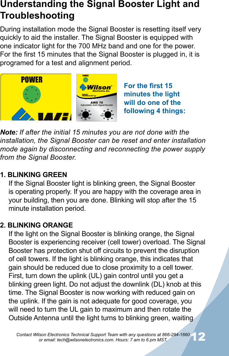 1112Contact Wilson Electronics Technical Support Team with any questions at 866-294-1660   or email: tech@wilsonelectronics.com. Hours: 7 am to 6 pm MST.During installation mode the Signal Booster is resetting itself very quickly to aid the installer. The Signal Booster is equipped with one indicator light for the 700 MHz band and one for the power. For the first 15 minutes that the Signal Booster is plugged in, it is programed for a test and alignment period. 1. BLINKING GREENIf the Signal Booster light is blinking green, the Signal Booster is operating properly. If you are happy with the coverage area in your building, then you are done. Blinking will stop after the 15 minute installation period.2. BLINKING ORANGEIf the light on the Signal Booster is blinking orange, the Signal Booster is experiencing receiver (cell tower) overload. The Signal Booster has protection shut off circuits to prevent the disruption of cell towers. If the light is blinking orange, this indicates that gain should be reduced due to close proximity to a cell tower. First, turn down the uplink (UL) gain control until you get a blinking green light. Do not adjust the downlink (DL) knob at this time. The Signal Booster is now working with reduced gain on the uplink. If the gain is not adequate for good coverage, you will need to turn the UL gain to maximum and then rotate the Outside Antenna until the light turns to blinking green, waiting Understanding the Signal Booster Light and TroubleshootingNote: If after the initial 15 minutes you are not done with the installation, the Signal Booster can be reset and enter installation mode again by disconnecting and reconnecting the power supply from the Signal Booster.SMARTTECHNOLOGY   ™Wilson®         Electronics, Inc.70 65605550454070 65 6055504540POWERAdjustable Gain Signal BoosterAWS 70ULGain DLGainSM ARTTE CHNOL OGY    ™Wilson®         Electronics, Inc.70 65605550454070 65 6055504540POWERAdjustable Gain Signal BoosterAWS 70ULGain DLGainFor the first 15 minutes the light will do one of the following 4 things: