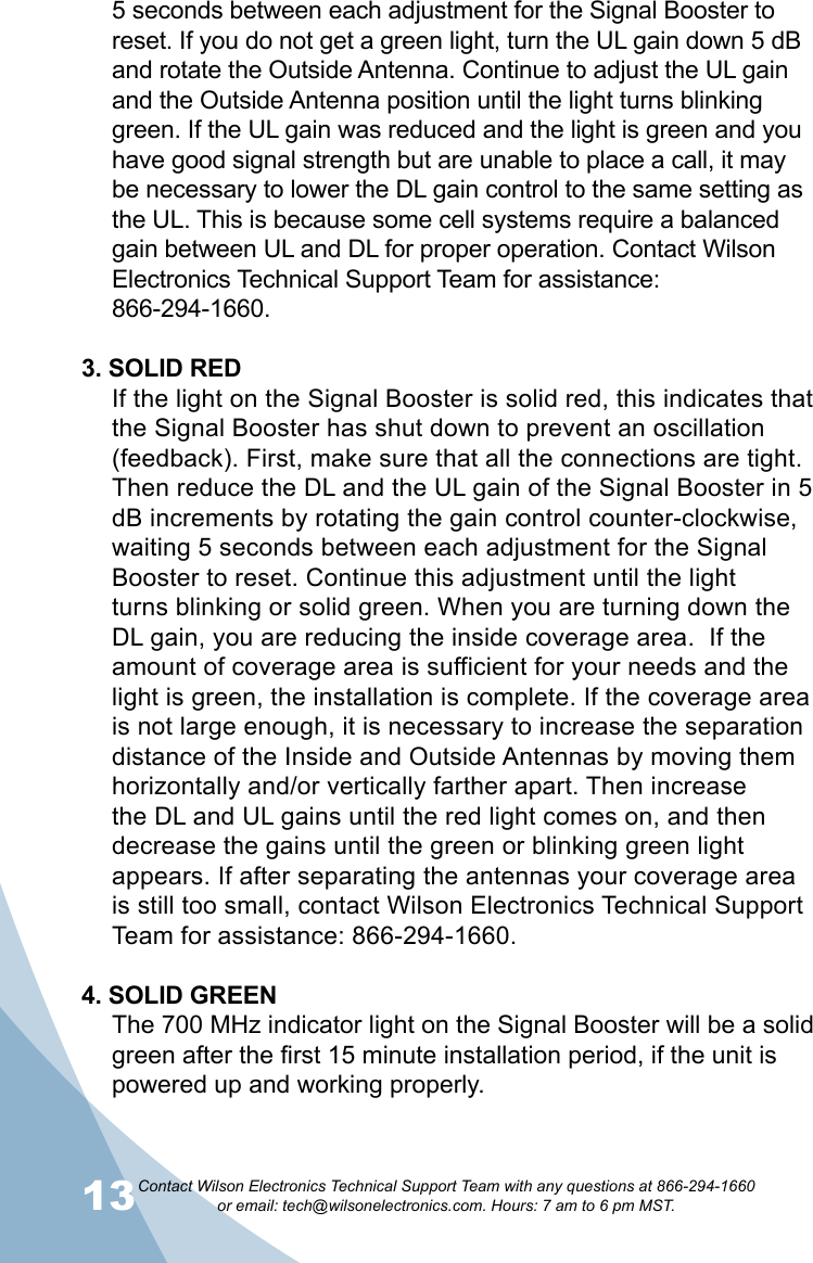 13Contact Wilson Electronics Technical Support Team with any questions at 866-294-1660   or email: tech@wilsonelectronics.com. Hours: 7 am to 6 pm MST.145 seconds between each adjustment for the Signal Booster to reset. If you do not get a green light, turn the UL gain down 5 dB and rotate the Outside Antenna. Continue to adjust the UL gain and the Outside Antenna position until the light turns blinking green. If the UL gain was reduced and the light is green and you have good signal strength but are unable to place a call, it may be necessary to lower the DL gain control to the same setting as the UL. This is because some cell systems require a balanced gain between UL and DL for proper operation. Contact Wilson Electronics Technical Support Team for assistance:  866-294-1660.3. SOLID REDIf the light on the Signal Booster is solid red, this indicates that the Signal Booster has shut down to prevent an oscillation (feedback). First, make sure that all the connections are tight. Then reduce the DL and the UL gain of the Signal Booster in 5 dB increments by rotating the gain control counter-clockwise, waiting 5 seconds between each adjustment for the Signal Booster to reset. Continue this adjustment until the light turns blinking or solid green. When you are turning down the DL gain, you are reducing the inside coverage area.  If the amount of coverage area is sufficient for your needs and the light is green, the installation is complete. If the coverage area is not large enough, it is necessary to increase the separation distance of the Inside and Outside Antennas by moving them horizontally and/or vertically farther apart. Then increase the DL and UL gains until the red light comes on, and then decrease the gains until the green or blinking green light appears. If after separating the antennas your coverage area is still too small, contact Wilson Electronics Technical Support Team for assistance: 866-294-1660.4. SOLID GREENThe 700 MHz indicator light on the Signal Booster will be a solid green after the first 15 minute installation period, if the unit is powered up and working properly. 