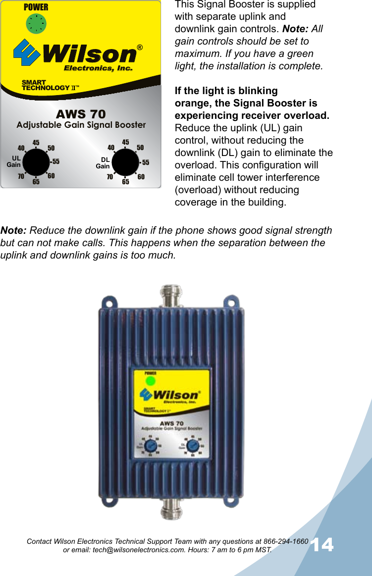 1314Contact Wilson Electronics Technical Support Team with any questions at 866-294-1660   or email: tech@wilsonelectronics.com. Hours: 7 am to 6 pm MST.This Signal Booster is supplied with separate uplink and downlink gain controls. Note: All gain controls should be set to maximum. If you have a green light, the installation is complete. If the light is blinking orange, the Signal Booster is experiencing receiver overload. Reduce the uplink (UL) gain control, without reducing the downlink (DL) gain to eliminate the overload. This configuration will eliminate cell tower interference (overload) without reducing coverage in the building. SMARTTECHNOLOGY   ™Wilson®         Electronics, Inc.70 65605550454070 65 6055504540POWERAdjustable Gain Signal BoosterAWS 70ULGain DLGainNote: Reduce the downlink gain if the phone shows good signal strength but can not make calls. This happens when the separation between the uplink and downlink gains is too much.