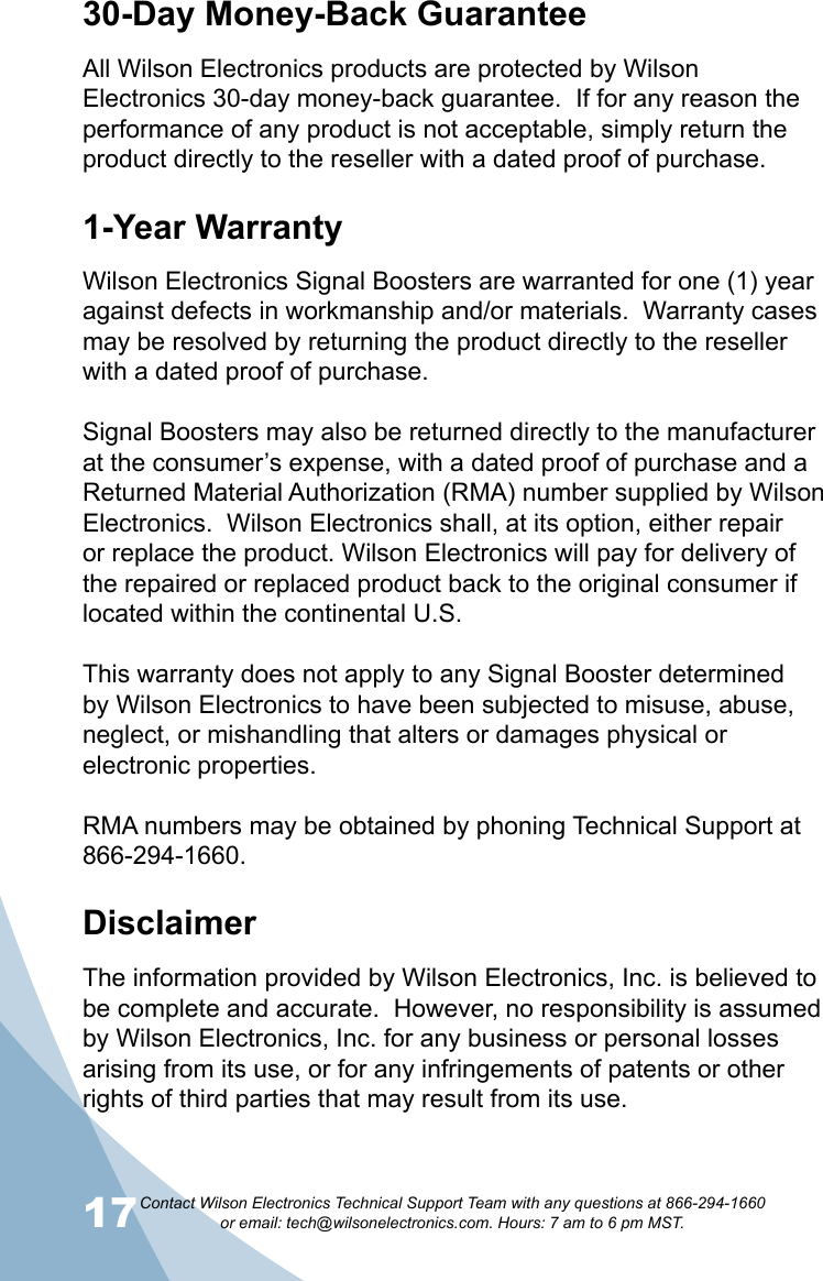 17Contact Wilson Electronics Technical Support Team with any questions at 866-294-1660   or email: tech@wilsonelectronics.com. Hours: 7 am to 6 pm MST.1830-Day Money-Back GuaranteeAll Wilson Electronics products are protected by Wilson Electronics 30-day money-back guarantee.  If for any reason the performance of any product is not acceptable, simply return the product directly to the reseller with a dated proof of purchase.1-Year WarrantyWilson Electronics Signal Boosters are warranted for one (1) year against defects in workmanship and/or materials.  Warranty cases may be resolved by returning the product directly to the reseller with a dated proof of purchase. Signal Boosters may also be returned directly to the manufacturer at the consumer’s expense, with a dated proof of purchase and a Returned Material Authorization (RMA) number supplied by Wilson Electronics.  Wilson Electronics shall, at its option, either repair or replace the product. Wilson Electronics will pay for delivery of the repaired or replaced product back to the original consumer if located within the continental U.S.This warranty does not apply to any Signal Booster determined by Wilson Electronics to have been subjected to misuse, abuse, neglect, or mishandling that alters or damages physical or electronic properties.RMA numbers may be obtained by phoning Technical Support at 866-294-1660.Disclaimer  The information provided by Wilson Electronics, Inc. is believed to be complete and accurate.  However, no responsibility is assumed by Wilson Electronics, Inc. for any business or personal losses arising from its use, or for any infringements of patents or other rights of third parties that may result from its use.