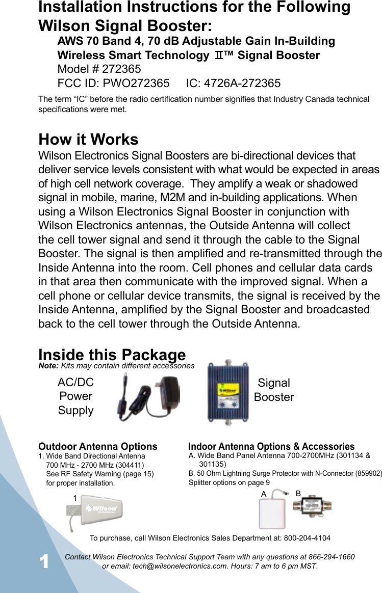 1Contact Wilson Electronics Technical Support Team with any questions at 866-294-1660   or email: tech@wilsonelectronics.com. Hours: 7 am to 6 pm MST.2How it WorksWilson Electronics Signal Boosters are bi-directional devices that deliver service levels consistent with what would be expected in areas of high cell network coverage.  They amplify a weak or shadowed signal in mobile, marine, M2M and in-building applications. When using a Wilson Electronics Signal Booster in conjunction with Wilson Electronics antennas, the Outside Antenna will collect the cell tower signal and send it through the cable to the Signal Booster. The signal is then amplified and re-transmitted through the Inside Antenna into the room. Cell phones and cellular data cards in that area then communicate with the improved signal. When a cell phone or cellular device transmits, the signal is received by the Inside Antenna, amplified by the Signal Booster and broadcasted back to the cell tower through the Outside Antenna.Inside this PackageSignal BoosterAC/DC  Power  SupplyTo purchase, call Wilson Electronics Sales Department at: 800-204-4104Outdoor Antenna OptionsIndoor Antenna Options &amp; Accessories1. Wide Band Directional Antenna    700 MHz - 2700 MHz (304411)    See RF Safety Warning (page 15)    for proper installation.A. Wide Band Panel Antenna 700-2700MHz (301134 &amp;       301135)B. 50 Ohm Lightning Surge Protector with N-Connector (859902)Splitter options on page 91BANote: Kits may contain different accessoriesInstallation Instructions for the Following Wilson Signal Booster:AWS 70 Band 4, 70 dB Adjustable Gain In-Building Wireless Smart Technology    ™ Signal BoosterModel # 272365    FCC ID: PWO272365     IC: 4726A-272365The term “IC” before the radio certification number signifies that Industry Canada technical specifications were met. 