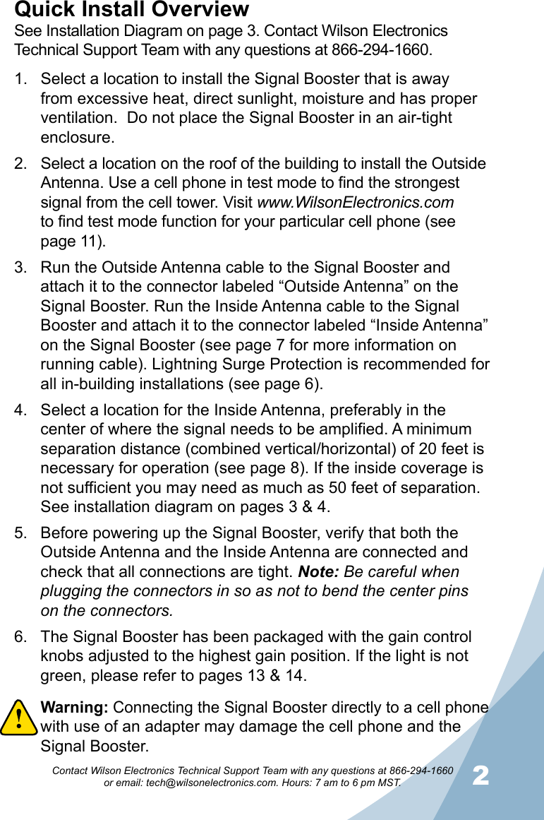 12Contact Wilson Electronics Technical Support Team with any questions at 866-294-1660   or email: tech@wilsonelectronics.com. Hours: 7 am to 6 pm MST.Select a location to install the Signal Booster that is away 1. from excessive heat, direct sunlight, moisture and has proper ventilation.  Do not place the Signal Booster in an air-tight enclosure. Select a location on the roof of the building to install the Outside 2. Antenna. Use a cell phone in test mode to find the strongest signal from the cell tower. Visit www.WilsonElectronics.com  to find test mode function for your particular cell phone (see page 11).Run the Outside Antenna cable to the Signal Booster and 3. attach it to the connector labeled “Outside Antenna” on the Signal Booster. Run the Inside Antenna cable to the Signal Booster and attach it to the connector labeled “Inside Antenna” on the Signal Booster (see page 7 for more information on running cable). Lightning Surge Protection is recommended for all in-building installations (see page 6).Select a location for the Inside Antenna, preferably in the 4. center of where the signal needs to be amplified. A minimum separation distance (combined vertical/horizontal) of 20 feet is necessary for operation (see page 8). If the inside coverage is not sufficient you may need as much as 50 feet of separation. See installation diagram on pages 3 &amp; 4. Before powering up the Signal Booster, verify that both the 5. Outside Antenna and the Inside Antenna are connected and check that all connections are tight. Note: Be careful when plugging the connectors in so as not to bend the center pins on the connectors.The Signal Booster has been packaged with the gain control 6. knobs adjusted to the highest gain position. If the light is not green, please refer to pages 13 &amp; 14.Warning: 7.  Connecting the Signal Booster directly to a cell phone with use of an adapter may damage the cell phone and the Signal Booster.Quick Install OverviewSee Installation Diagram on page 3. Contact Wilson Electronics Technical Support Team with any questions at 866-294-1660.