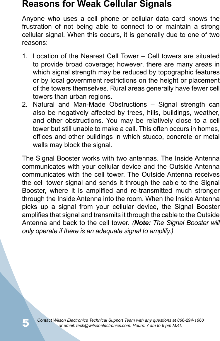 5Contact Wilson Electronics Technical Support Team with any questions at 866-294-1660   or email: tech@wilsonelectronics.com. Hours: 7 am to 6 pm MST.6Reasons for Weak Cellular SignalsAnyone  who  uses  a  cell  phone  or  cellular  data  card  knows  the frustration  of  not  being  able  to  connect  to  or  maintain  a  strong cellular signal. When this occurs, it is generally due to one of two reasons:Location of the Nearest Cell Tower  – Cell towers are situated 1. to provide broad coverage; however, there are many areas in which signal strength may be reduced by topographic features or by local government restrictions on the height or placement of the towers themselves. Rural areas generally have fewer cell towers than urban regions.Natural  and  Man-Made  Obstructions  –  Signal  strength  can 2. also  be  negatively  affected by  trees,  hills,  buildings,  weather, and  other  obstructions.  You  may  be  relatively  close  to  a  cell tower but still unable to make a call. This often occurs in homes, offices and other buildings in which stucco, concrete or metal walls may block the signal.The Signal Booster works with two antennas. The Inside Antenna communicates with your cellular device and the Outside Antenna communicates with  the  cell tower. The Outside Antenna receives the cell tower signal and sends it through the cable to  the Signal Booster,  where  it  is  amplified  and  re-transmitted  much  stronger through the Inside Antenna into the room. When the Inside Antenna picks  up  a  signal  from  your  cellular  device,  the  Signal  Booster amplifies that signal and transmits it through the cable to the Outside Antenna and back to the cell tower. (Note: The Signal Booster will only operate if there is an adequate signal to amplify.)