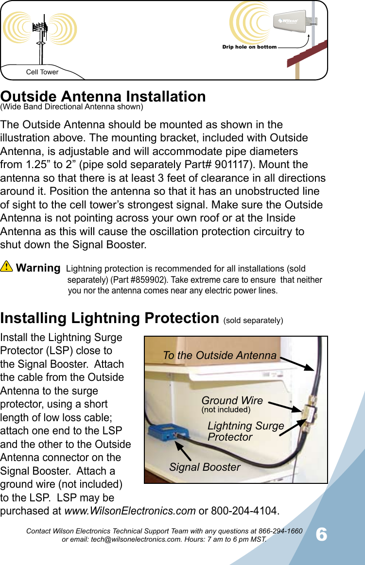 56Contact Wilson Electronics Technical Support Team with any questions at 866-294-1660   or email: tech@wilsonelectronics.com. Hours: 7 am to 6 pm MST.Cell TowerDrip hole on bottomInstalling Lightning ProtectionOutside Antenna InstallationThe Outside Antenna should be mounted as shown in the illustration above. The mounting bracket, included with Outside Antenna, is adjustable and will accommodate pipe diameters from 1.25” to 2” (pipe sold separately Part# 901117). Mount the antenna so that there is at least 3 feet of clearance in all directions around it. Position the antenna so that it has an unobstructed line of sight to the cell tower’s strongest signal. Make sure the Outside Antenna is not pointing across your own roof or at the Inside Antenna as this will cause the oscillation protection circuitry to shut down the Signal Booster.  Warning  Lightning protection is recommended for all installations (sold                                separately) (Part #859902). Take extreme care to ensure  that neither                  you nor the antenna comes near any electric power lines.Install the Lightning Surge Protector (LSP) close to the Signal Booster.  Attach the cable from the Outside Antenna to the surge protector, using a short length of low loss cable; attach one end to the LSP and the other to the Outside Antenna connector on the Signal Booster.  Attach a ground wire (not included) to the LSP.  LSP may be purchased at www.WilsonElectronics.com or 800-204-4104.To the Outside AntennaGround WireLightning Surge ProtectorSignal Booster(sold separately)(Wide Band Directional Antenna shown)