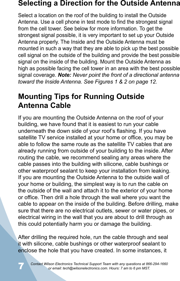 7Contact Wilson Electronics Technical Support Team with any questions at 866-294-1660   or email: tech@wilsonelectronics.com. Hours: 7 am to 6 pm MST.8Mounting Tips for Running Outside  Antenna CableIf you are mounting the Outside Antenna on the roof of your building, we have found that it is easiest to run your cable underneath the down side of your roof’s flashing. If you have satellite TV service installed at your home or office, you may be able to follow the same route as the satellite TV cables that are already running from outside of your building to the inside. After routing the cable, we recommend sealing any areas where the cable passes into the building with silicone, cable bushings or other waterproof sealant to keep your installation from leaking. If you are mounting the Outside Antenna to the outside wall of your home or building, the simplest way is to run the cable on the outside of the wall and attach it to the exterior of your home or office. Then drill a hole through the wall where you want the cable to appear on the inside of the building. Before drilling, make sure that there are no electrical outlets, sewer or water pipes, or electrical wiring in the wall that you are about to drill through as this could potentially harm you or damage the building. After drilling the required hole, run the cable through and seal it with silicone, cable bushings or other waterproof sealant to enclose the hole that you have created. In some instances, it Selecting a Direction for the Outside AntennaSelect a location on the roof of the building to install the Outside Antenna. Use a cell phone in test mode to find the strongest signal from the cell tower. See below for more information. To get the strongest signal possible, it is very important to set up your Outside Antenna properly. The Inside and the Outside Antenna must be mounted in such a way that they are able to pick up the best possible cell signal on the outside of the building and provide the best possible signal on the inside of the building. Mount the Outside Antenna as high as possible facing the cell tower in an area with the best possible signal coverage. Note: Never point the front of a directional antenna toward the Inside Antenna. See Figures 1 &amp; 2 on page 12.