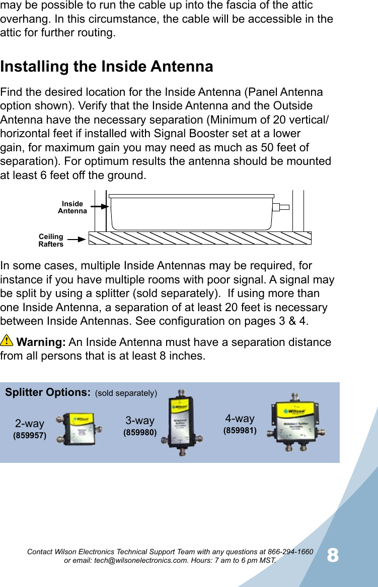 78Contact Wilson Electronics Technical Support Team with any questions at 866-294-1660   or email: tech@wilsonelectronics.com. Hours: 7 am to 6 pm MST.may be possible to run the cable up into the fascia of the attic overhang. In this circumstance, the cable will be accessible in the attic for further routing.Ceiling RaftersInside AntennaIn some cases, multiple Inside Antennas may be required, for instance if you have multiple rooms with poor signal. A signal may be split by using a splitter (sold separately).  If using more than one Inside Antenna, a separation of at least 20 feet is necessary between Inside Antennas. See configuration on pages 3 &amp; 4.  Warning: An Inside Antenna must have a separation distance from all persons that is at least 8 inches.Installing the Inside AntennaFind the desired location for the Inside Antenna (Panel Antenna option shown). Verify that the Inside Antenna and the Outside Antenna have the necessary separation (Minimum of 20 vertical/horizontal feet if installed with Signal Booster set at a lower gain, for maximum gain you may need as much as 50 feet of separation). For optimum results the antenna should be mounted at least 6 feet off the ground.Splitter Options:3-way (859980)4-way (859981)2-way(859957) (sold separately)